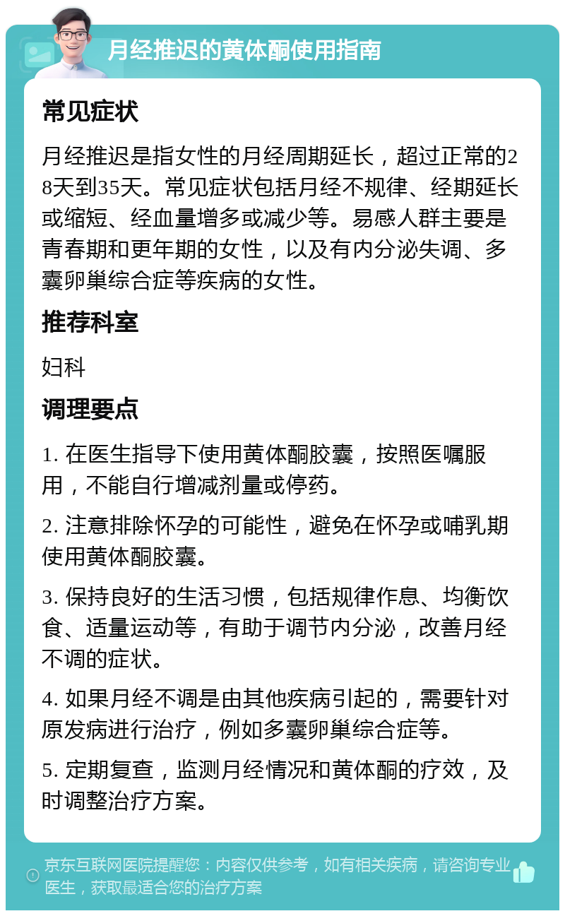 月经推迟的黄体酮使用指南 常见症状 月经推迟是指女性的月经周期延长，超过正常的28天到35天。常见症状包括月经不规律、经期延长或缩短、经血量增多或减少等。易感人群主要是青春期和更年期的女性，以及有内分泌失调、多囊卵巢综合症等疾病的女性。 推荐科室 妇科 调理要点 1. 在医生指导下使用黄体酮胶囊，按照医嘱服用，不能自行增减剂量或停药。 2. 注意排除怀孕的可能性，避免在怀孕或哺乳期使用黄体酮胶囊。 3. 保持良好的生活习惯，包括规律作息、均衡饮食、适量运动等，有助于调节内分泌，改善月经不调的症状。 4. 如果月经不调是由其他疾病引起的，需要针对原发病进行治疗，例如多囊卵巢综合症等。 5. 定期复查，监测月经情况和黄体酮的疗效，及时调整治疗方案。