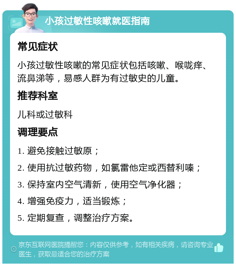 小孩过敏性咳嗽就医指南 常见症状 小孩过敏性咳嗽的常见症状包括咳嗽、喉咙痒、流鼻涕等，易感人群为有过敏史的儿童。 推荐科室 儿科或过敏科 调理要点 1. 避免接触过敏原； 2. 使用抗过敏药物，如氯雷他定或西替利嗪； 3. 保持室内空气清新，使用空气净化器； 4. 增强免疫力，适当锻炼； 5. 定期复查，调整治疗方案。