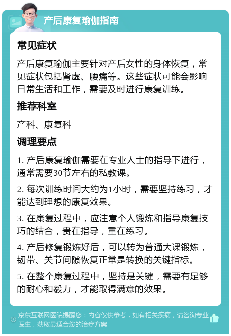 产后康复瑜伽指南 常见症状 产后康复瑜伽主要针对产后女性的身体恢复，常见症状包括肾虚、腰痛等。这些症状可能会影响日常生活和工作，需要及时进行康复训练。 推荐科室 产科、康复科 调理要点 1. 产后康复瑜伽需要在专业人士的指导下进行，通常需要30节左右的私教课。 2. 每次训练时间大约为1小时，需要坚持练习，才能达到理想的康复效果。 3. 在康复过程中，应注意个人锻炼和指导康复技巧的结合，贵在指导，重在练习。 4. 产后修复锻炼好后，可以转为普通大课锻炼，韧带、关节间隙恢复正常是转换的关键指标。 5. 在整个康复过程中，坚持是关键，需要有足够的耐心和毅力，才能取得满意的效果。