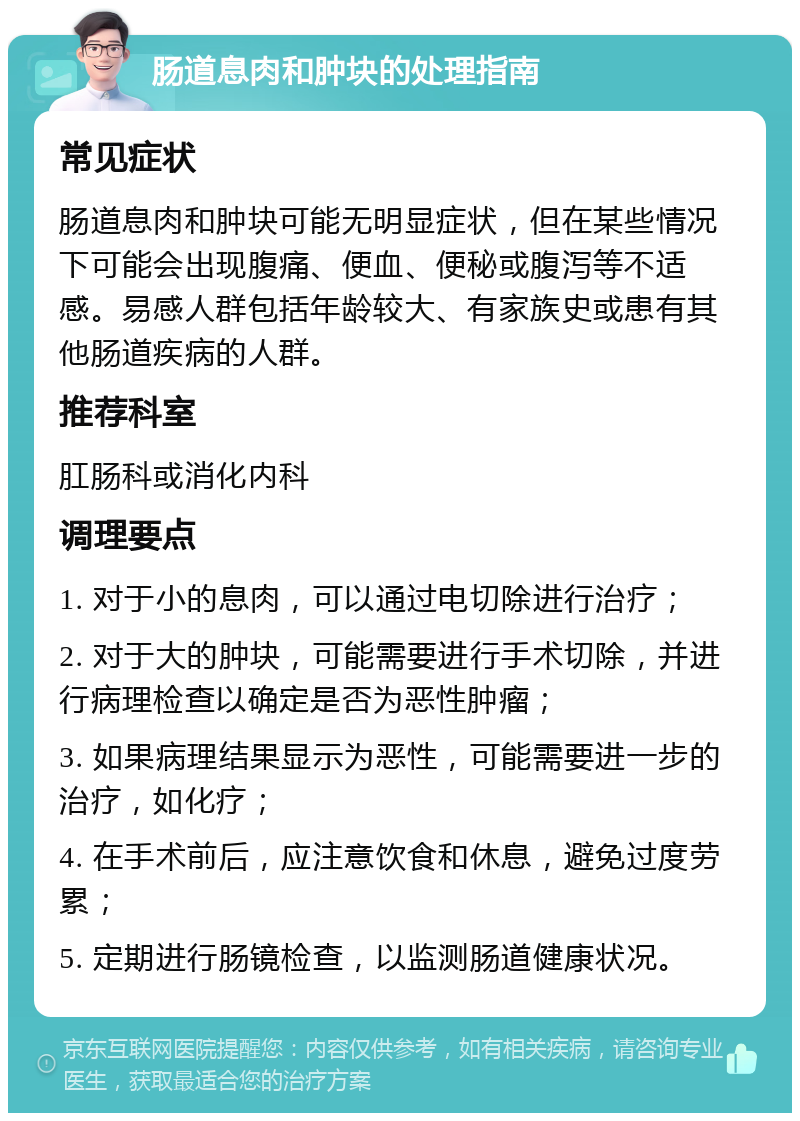 肠道息肉和肿块的处理指南 常见症状 肠道息肉和肿块可能无明显症状，但在某些情况下可能会出现腹痛、便血、便秘或腹泻等不适感。易感人群包括年龄较大、有家族史或患有其他肠道疾病的人群。 推荐科室 肛肠科或消化内科 调理要点 1. 对于小的息肉，可以通过电切除进行治疗； 2. 对于大的肿块，可能需要进行手术切除，并进行病理检查以确定是否为恶性肿瘤； 3. 如果病理结果显示为恶性，可能需要进一步的治疗，如化疗； 4. 在手术前后，应注意饮食和休息，避免过度劳累； 5. 定期进行肠镜检查，以监测肠道健康状况。