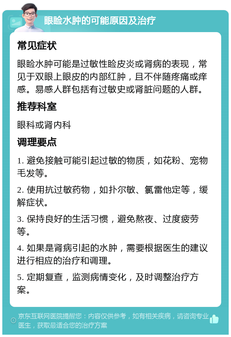 眼睑水肿的可能原因及治疗 常见症状 眼睑水肿可能是过敏性睑皮炎或肾病的表现，常见于双眼上眼皮的内部红肿，且不伴随疼痛或痒感。易感人群包括有过敏史或肾脏问题的人群。 推荐科室 眼科或肾内科 调理要点 1. 避免接触可能引起过敏的物质，如花粉、宠物毛发等。 2. 使用抗过敏药物，如扑尔敏、氯雷他定等，缓解症状。 3. 保持良好的生活习惯，避免熬夜、过度疲劳等。 4. 如果是肾病引起的水肿，需要根据医生的建议进行相应的治疗和调理。 5. 定期复查，监测病情变化，及时调整治疗方案。