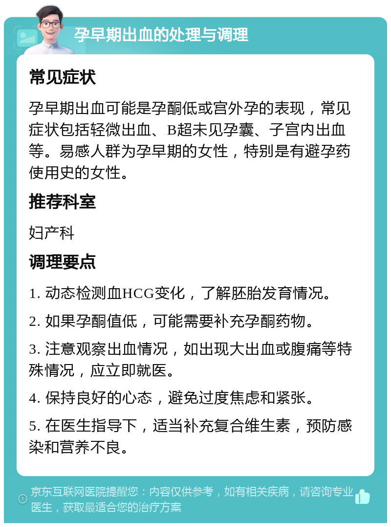 孕早期出血的处理与调理 常见症状 孕早期出血可能是孕酮低或宫外孕的表现，常见症状包括轻微出血、B超未见孕囊、子宫内出血等。易感人群为孕早期的女性，特别是有避孕药使用史的女性。 推荐科室 妇产科 调理要点 1. 动态检测血HCG变化，了解胚胎发育情况。 2. 如果孕酮值低，可能需要补充孕酮药物。 3. 注意观察出血情况，如出现大出血或腹痛等特殊情况，应立即就医。 4. 保持良好的心态，避免过度焦虑和紧张。 5. 在医生指导下，适当补充复合维生素，预防感染和营养不良。