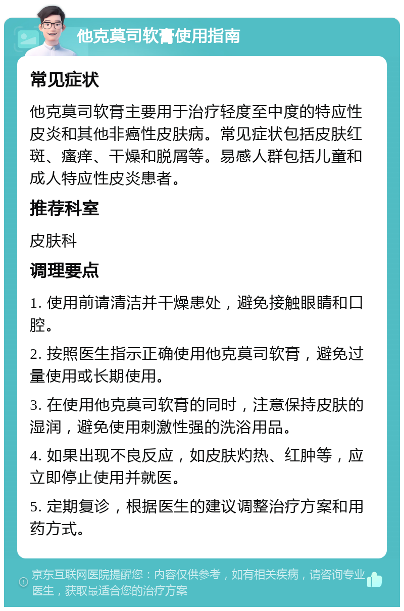 他克莫司软膏使用指南 常见症状 他克莫司软膏主要用于治疗轻度至中度的特应性皮炎和其他非癌性皮肤病。常见症状包括皮肤红斑、瘙痒、干燥和脱屑等。易感人群包括儿童和成人特应性皮炎患者。 推荐科室 皮肤科 调理要点 1. 使用前请清洁并干燥患处，避免接触眼睛和口腔。 2. 按照医生指示正确使用他克莫司软膏，避免过量使用或长期使用。 3. 在使用他克莫司软膏的同时，注意保持皮肤的湿润，避免使用刺激性强的洗浴用品。 4. 如果出现不良反应，如皮肤灼热、红肿等，应立即停止使用并就医。 5. 定期复诊，根据医生的建议调整治疗方案和用药方式。