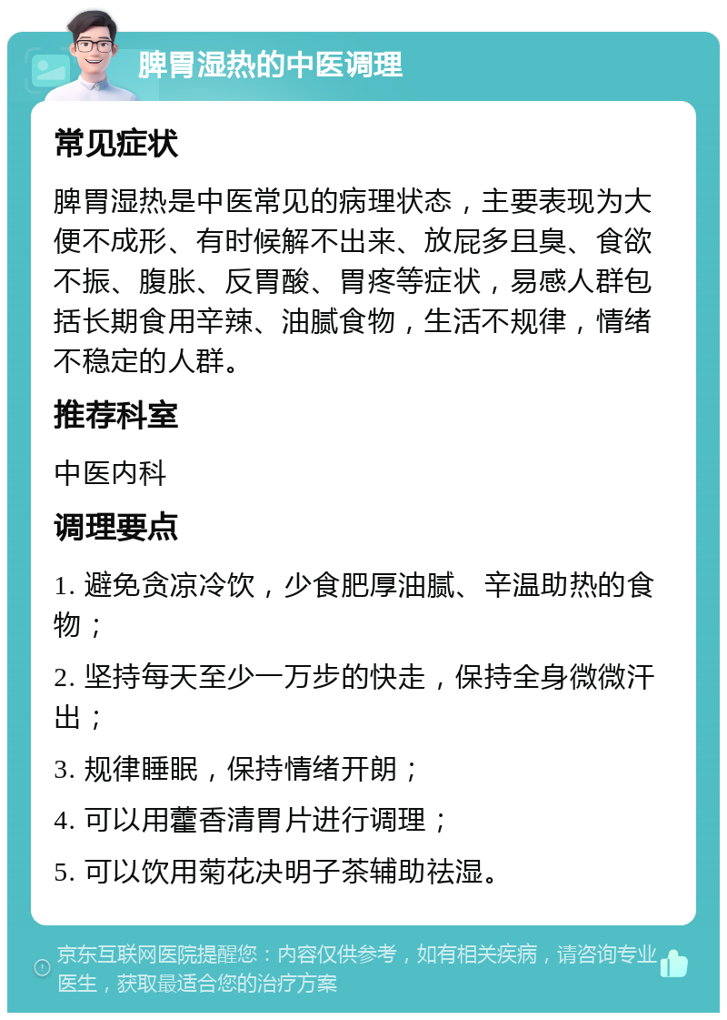 脾胃湿热的中医调理 常见症状 脾胃湿热是中医常见的病理状态，主要表现为大便不成形、有时候解不出来、放屁多且臭、食欲不振、腹胀、反胃酸、胃疼等症状，易感人群包括长期食用辛辣、油腻食物，生活不规律，情绪不稳定的人群。 推荐科室 中医内科 调理要点 1. 避免贪凉冷饮，少食肥厚油腻、辛温助热的食物； 2. 坚持每天至少一万步的快走，保持全身微微汗出； 3. 规律睡眠，保持情绪开朗； 4. 可以用藿香清胃片进行调理； 5. 可以饮用菊花决明子茶辅助祛湿。