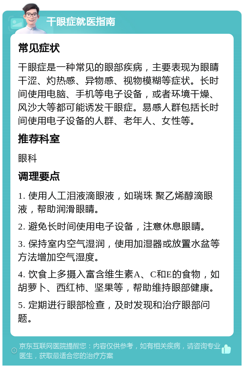 干眼症就医指南 常见症状 干眼症是一种常见的眼部疾病，主要表现为眼睛干涩、灼热感、异物感、视物模糊等症状。长时间使用电脑、手机等电子设备，或者环境干燥、风沙大等都可能诱发干眼症。易感人群包括长时间使用电子设备的人群、老年人、女性等。 推荐科室 眼科 调理要点 1. 使用人工泪液滴眼液，如瑞珠 聚乙烯醇滴眼液，帮助润滑眼睛。 2. 避免长时间使用电子设备，注意休息眼睛。 3. 保持室内空气湿润，使用加湿器或放置水盆等方法增加空气湿度。 4. 饮食上多摄入富含维生素A、C和E的食物，如胡萝卜、西红柿、坚果等，帮助维持眼部健康。 5. 定期进行眼部检查，及时发现和治疗眼部问题。