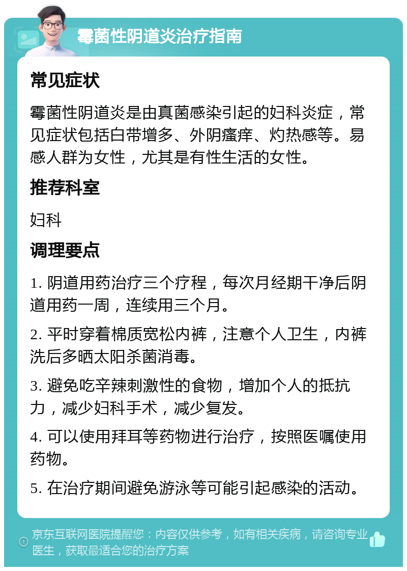 霉菌性阴道炎治疗指南 常见症状 霉菌性阴道炎是由真菌感染引起的妇科炎症，常见症状包括白带增多、外阴瘙痒、灼热感等。易感人群为女性，尤其是有性生活的女性。 推荐科室 妇科 调理要点 1. 阴道用药治疗三个疗程，每次月经期干净后阴道用药一周，连续用三个月。 2. 平时穿着棉质宽松内裤，注意个人卫生，内裤洗后多晒太阳杀菌消毒。 3. 避免吃辛辣刺激性的食物，增加个人的抵抗力，减少妇科手术，减少复发。 4. 可以使用拜耳等药物进行治疗，按照医嘱使用药物。 5. 在治疗期间避免游泳等可能引起感染的活动。