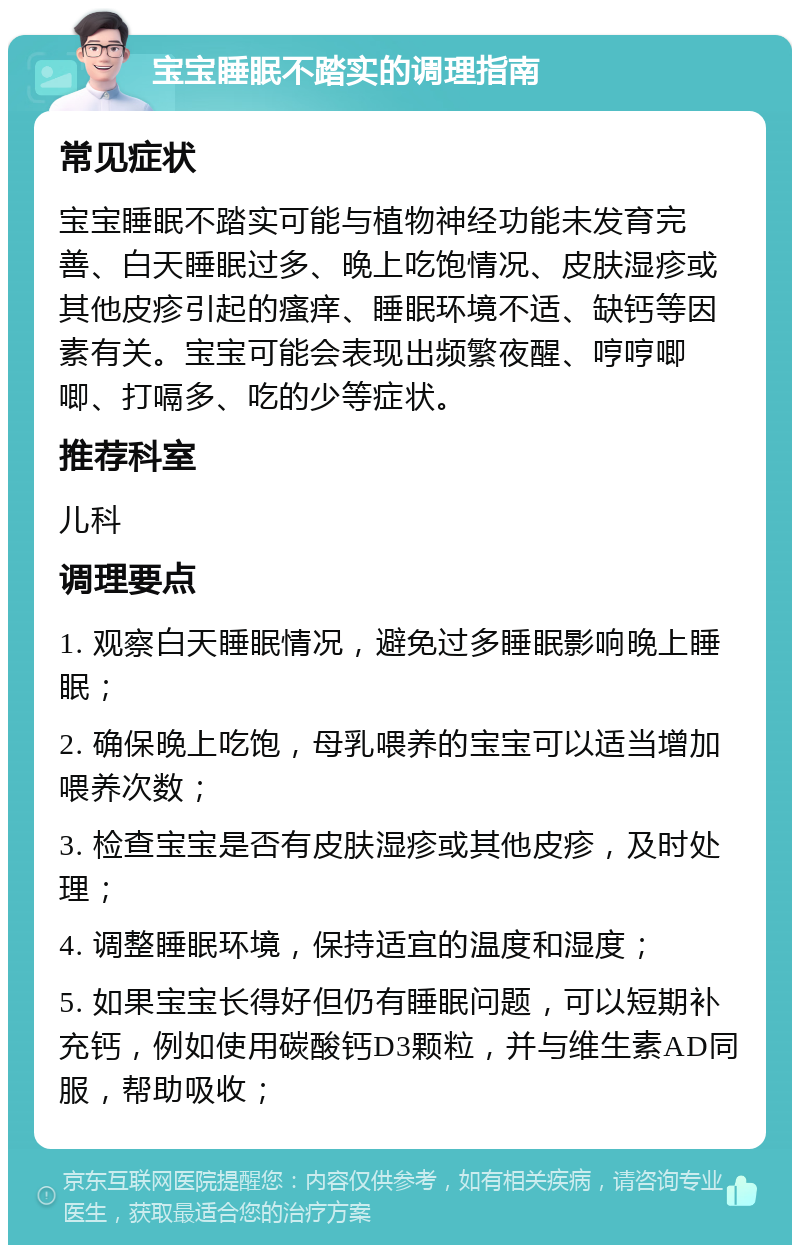 宝宝睡眠不踏实的调理指南 常见症状 宝宝睡眠不踏实可能与植物神经功能未发育完善、白天睡眠过多、晚上吃饱情况、皮肤湿疹或其他皮疹引起的瘙痒、睡眠环境不适、缺钙等因素有关。宝宝可能会表现出频繁夜醒、哼哼唧唧、打嗝多、吃的少等症状。 推荐科室 儿科 调理要点 1. 观察白天睡眠情况，避免过多睡眠影响晚上睡眠； 2. 确保晚上吃饱，母乳喂养的宝宝可以适当增加喂养次数； 3. 检查宝宝是否有皮肤湿疹或其他皮疹，及时处理； 4. 调整睡眠环境，保持适宜的温度和湿度； 5. 如果宝宝长得好但仍有睡眠问题，可以短期补充钙，例如使用碳酸钙D3颗粒，并与维生素AD同服，帮助吸收；