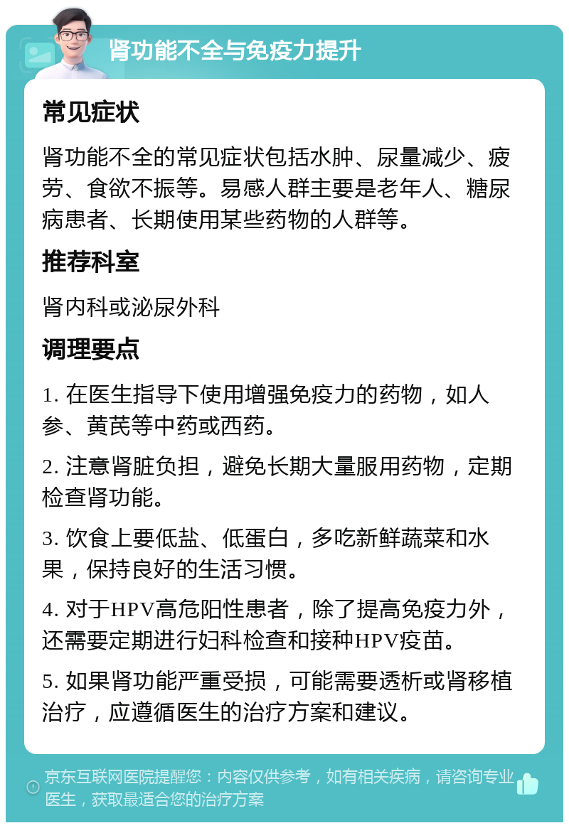 肾功能不全与免疫力提升 常见症状 肾功能不全的常见症状包括水肿、尿量减少、疲劳、食欲不振等。易感人群主要是老年人、糖尿病患者、长期使用某些药物的人群等。 推荐科室 肾内科或泌尿外科 调理要点 1. 在医生指导下使用增强免疫力的药物，如人参、黄芪等中药或西药。 2. 注意肾脏负担，避免长期大量服用药物，定期检查肾功能。 3. 饮食上要低盐、低蛋白，多吃新鲜蔬菜和水果，保持良好的生活习惯。 4. 对于HPV高危阳性患者，除了提高免疫力外，还需要定期进行妇科检查和接种HPV疫苗。 5. 如果肾功能严重受损，可能需要透析或肾移植治疗，应遵循医生的治疗方案和建议。