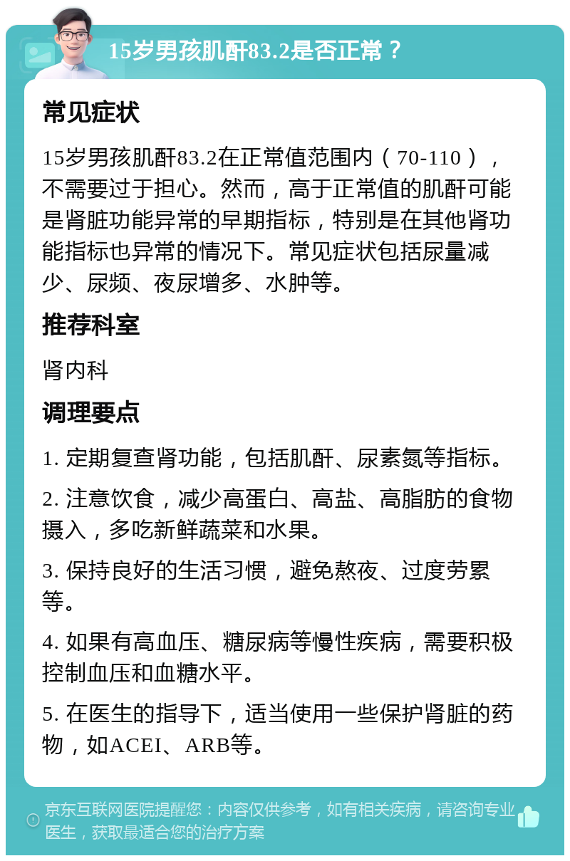 15岁男孩肌酐83.2是否正常？ 常见症状 15岁男孩肌酐83.2在正常值范围内（70-110），不需要过于担心。然而，高于正常值的肌酐可能是肾脏功能异常的早期指标，特别是在其他肾功能指标也异常的情况下。常见症状包括尿量减少、尿频、夜尿增多、水肿等。 推荐科室 肾内科 调理要点 1. 定期复查肾功能，包括肌酐、尿素氮等指标。 2. 注意饮食，减少高蛋白、高盐、高脂肪的食物摄入，多吃新鲜蔬菜和水果。 3. 保持良好的生活习惯，避免熬夜、过度劳累等。 4. 如果有高血压、糖尿病等慢性疾病，需要积极控制血压和血糖水平。 5. 在医生的指导下，适当使用一些保护肾脏的药物，如ACEI、ARB等。