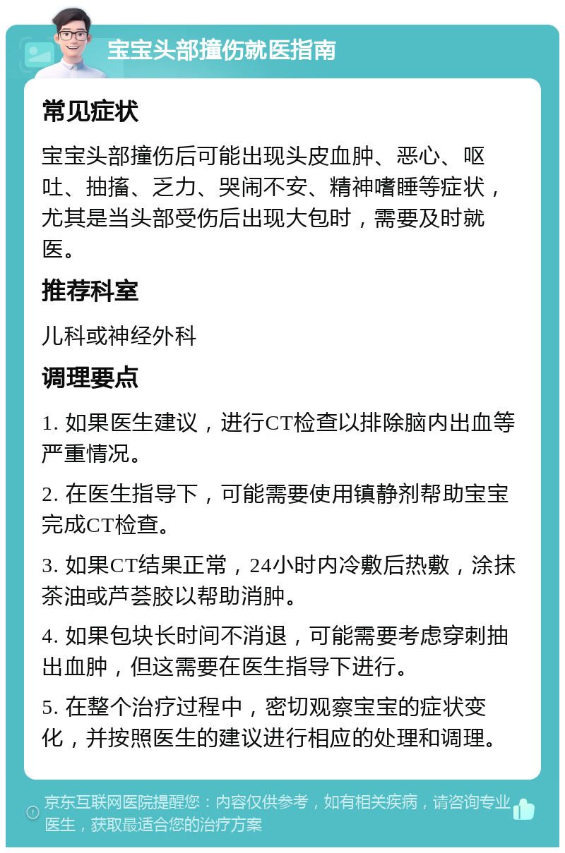 宝宝头部撞伤就医指南 常见症状 宝宝头部撞伤后可能出现头皮血肿、恶心、呕吐、抽搐、乏力、哭闹不安、精神嗜睡等症状，尤其是当头部受伤后出现大包时，需要及时就医。 推荐科室 儿科或神经外科 调理要点 1. 如果医生建议，进行CT检查以排除脑内出血等严重情况。 2. 在医生指导下，可能需要使用镇静剂帮助宝宝完成CT检查。 3. 如果CT结果正常，24小时内冷敷后热敷，涂抹茶油或芦荟胶以帮助消肿。 4. 如果包块长时间不消退，可能需要考虑穿刺抽出血肿，但这需要在医生指导下进行。 5. 在整个治疗过程中，密切观察宝宝的症状变化，并按照医生的建议进行相应的处理和调理。