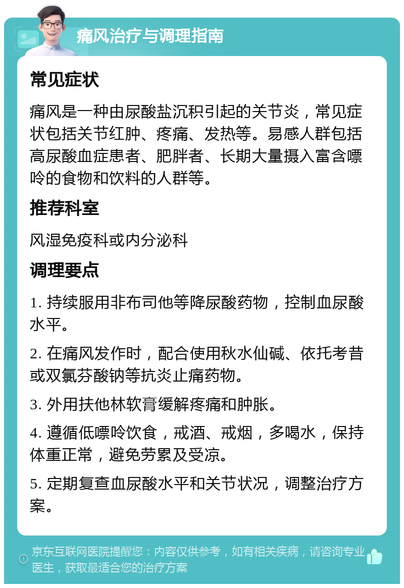 痛风治疗与调理指南 常见症状 痛风是一种由尿酸盐沉积引起的关节炎，常见症状包括关节红肿、疼痛、发热等。易感人群包括高尿酸血症患者、肥胖者、长期大量摄入富含嘌呤的食物和饮料的人群等。 推荐科室 风湿免疫科或内分泌科 调理要点 1. 持续服用非布司他等降尿酸药物，控制血尿酸水平。 2. 在痛风发作时，配合使用秋水仙碱、依托考昔或双氯芬酸钠等抗炎止痛药物。 3. 外用扶他林软膏缓解疼痛和肿胀。 4. 遵循低嘌呤饮食，戒酒、戒烟，多喝水，保持体重正常，避免劳累及受凉。 5. 定期复查血尿酸水平和关节状况，调整治疗方案。