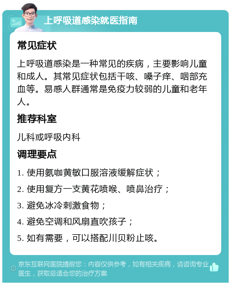 上呼吸道感染就医指南 常见症状 上呼吸道感染是一种常见的疾病，主要影响儿童和成人。其常见症状包括干咳、嗓子痒、咽部充血等。易感人群通常是免疫力较弱的儿童和老年人。 推荐科室 儿科或呼吸内科 调理要点 1. 使用氨咖黄敏口服溶液缓解症状； 2. 使用复方一支黄花喷喉、喷鼻治疗； 3. 避免冰冷刺激食物； 4. 避免空调和风扇直吹孩子； 5. 如有需要，可以搭配川贝粉止咳。