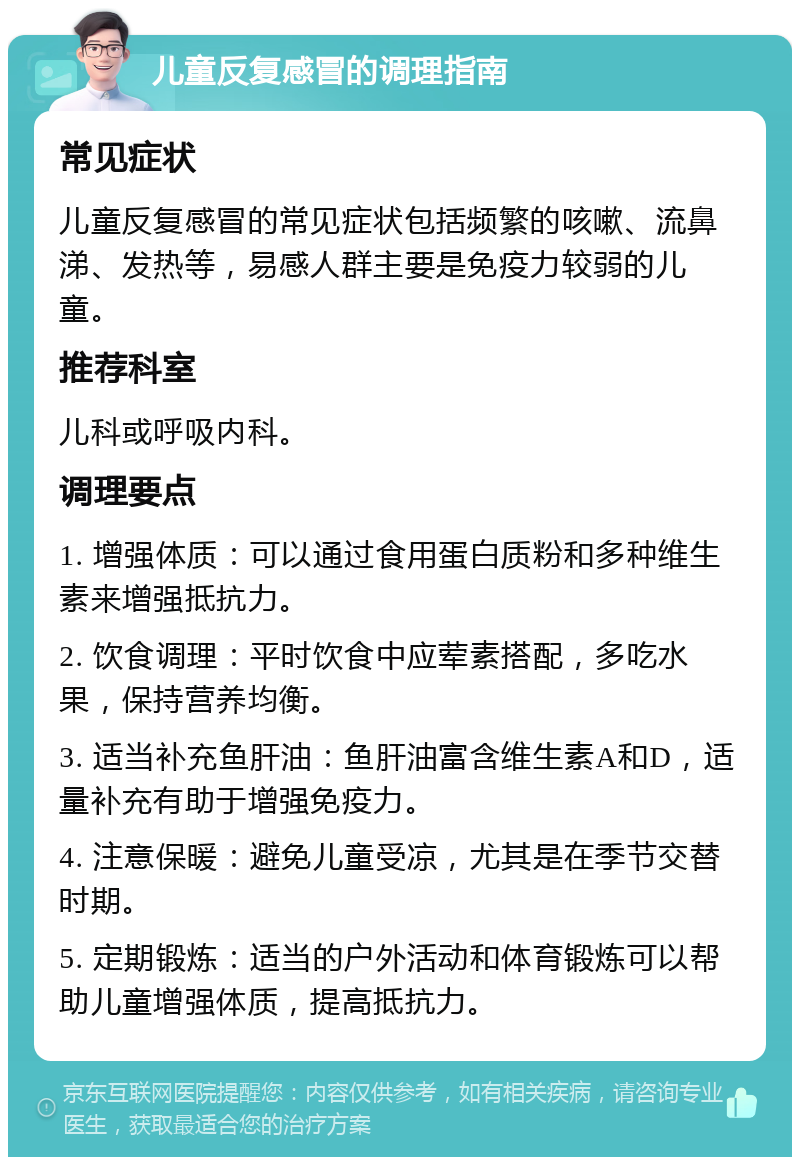 儿童反复感冒的调理指南 常见症状 儿童反复感冒的常见症状包括频繁的咳嗽、流鼻涕、发热等，易感人群主要是免疫力较弱的儿童。 推荐科室 儿科或呼吸内科。 调理要点 1. 增强体质：可以通过食用蛋白质粉和多种维生素来增强抵抗力。 2. 饮食调理：平时饮食中应荤素搭配，多吃水果，保持营养均衡。 3. 适当补充鱼肝油：鱼肝油富含维生素A和D，适量补充有助于增强免疫力。 4. 注意保暖：避免儿童受凉，尤其是在季节交替时期。 5. 定期锻炼：适当的户外活动和体育锻炼可以帮助儿童增强体质，提高抵抗力。