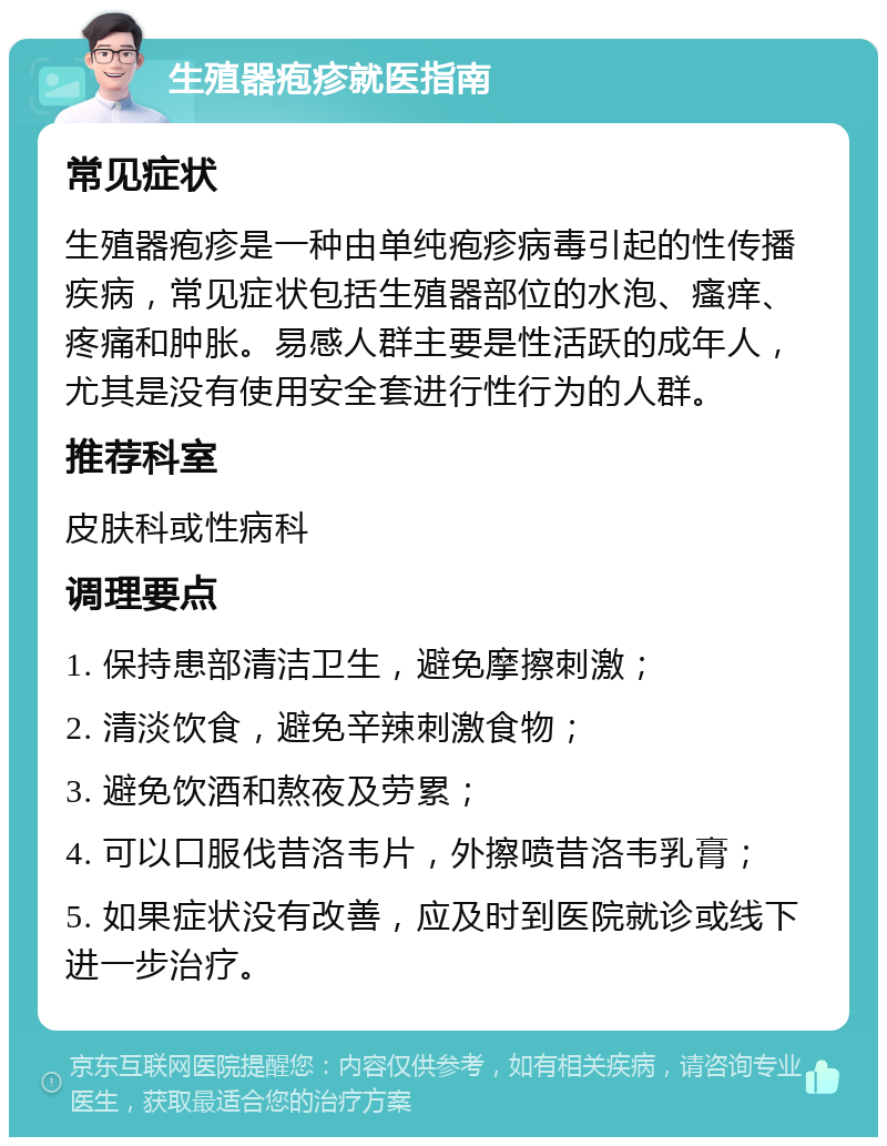 生殖器疱疹就医指南 常见症状 生殖器疱疹是一种由单纯疱疹病毒引起的性传播疾病，常见症状包括生殖器部位的水泡、瘙痒、疼痛和肿胀。易感人群主要是性活跃的成年人，尤其是没有使用安全套进行性行为的人群。 推荐科室 皮肤科或性病科 调理要点 1. 保持患部清洁卫生，避免摩擦刺激； 2. 清淡饮食，避免辛辣刺激食物； 3. 避免饮酒和熬夜及劳累； 4. 可以口服伐昔洛韦片，外擦喷昔洛韦乳膏； 5. 如果症状没有改善，应及时到医院就诊或线下进一步治疗。