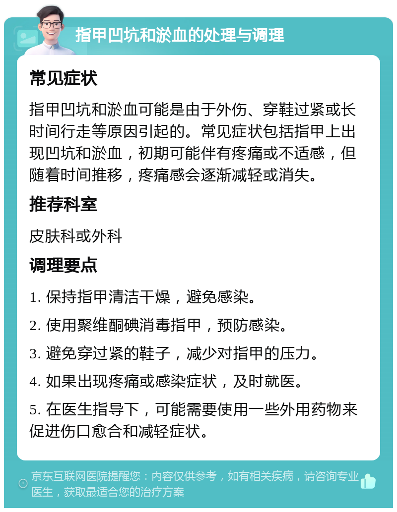 指甲凹坑和淤血的处理与调理 常见症状 指甲凹坑和淤血可能是由于外伤、穿鞋过紧或长时间行走等原因引起的。常见症状包括指甲上出现凹坑和淤血，初期可能伴有疼痛或不适感，但随着时间推移，疼痛感会逐渐减轻或消失。 推荐科室 皮肤科或外科 调理要点 1. 保持指甲清洁干燥，避免感染。 2. 使用聚维酮碘消毒指甲，预防感染。 3. 避免穿过紧的鞋子，减少对指甲的压力。 4. 如果出现疼痛或感染症状，及时就医。 5. 在医生指导下，可能需要使用一些外用药物来促进伤口愈合和减轻症状。