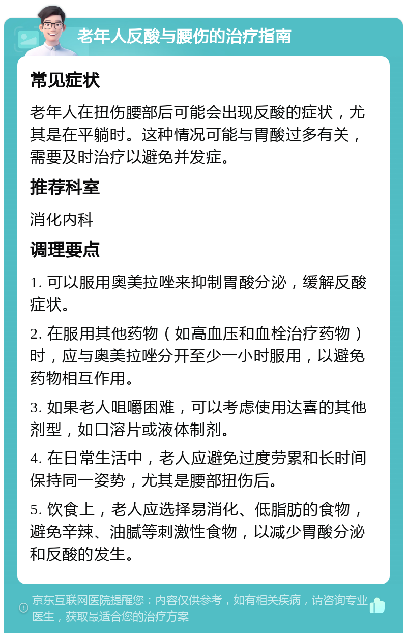 老年人反酸与腰伤的治疗指南 常见症状 老年人在扭伤腰部后可能会出现反酸的症状，尤其是在平躺时。这种情况可能与胃酸过多有关，需要及时治疗以避免并发症。 推荐科室 消化内科 调理要点 1. 可以服用奥美拉唑来抑制胃酸分泌，缓解反酸症状。 2. 在服用其他药物（如高血压和血栓治疗药物）时，应与奥美拉唑分开至少一小时服用，以避免药物相互作用。 3. 如果老人咀嚼困难，可以考虑使用达喜的其他剂型，如口溶片或液体制剂。 4. 在日常生活中，老人应避免过度劳累和长时间保持同一姿势，尤其是腰部扭伤后。 5. 饮食上，老人应选择易消化、低脂肪的食物，避免辛辣、油腻等刺激性食物，以减少胃酸分泌和反酸的发生。