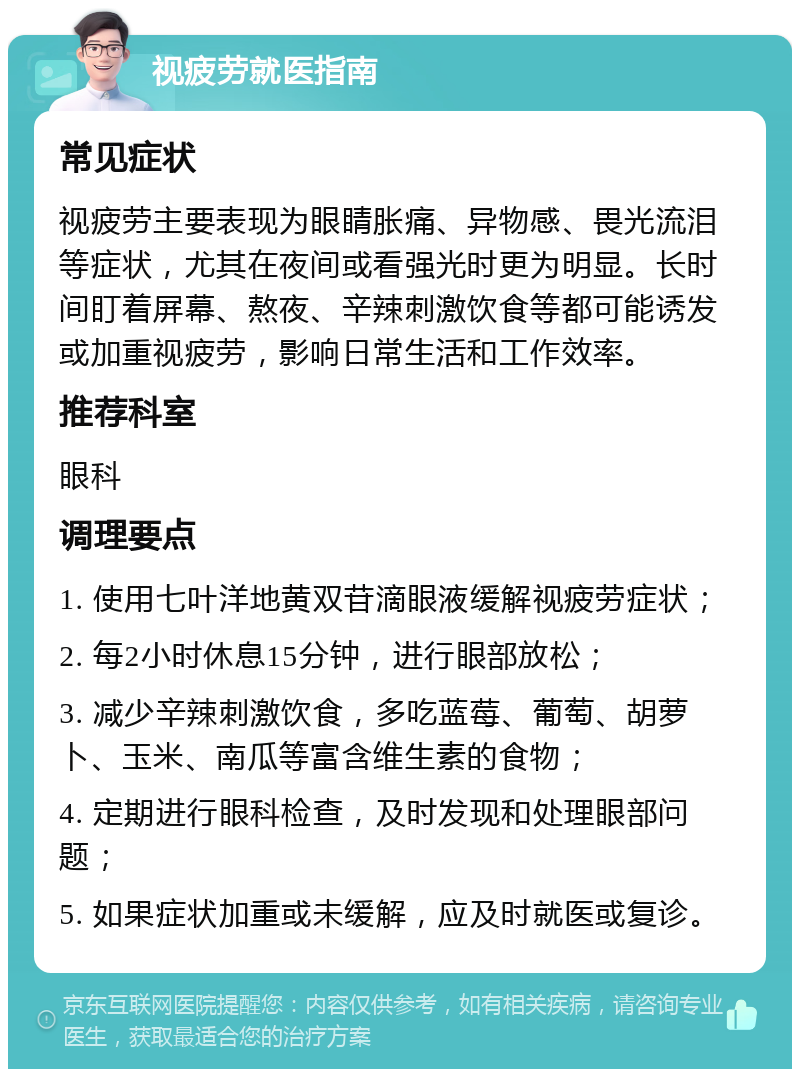 视疲劳就医指南 常见症状 视疲劳主要表现为眼睛胀痛、异物感、畏光流泪等症状，尤其在夜间或看强光时更为明显。长时间盯着屏幕、熬夜、辛辣刺激饮食等都可能诱发或加重视疲劳，影响日常生活和工作效率。 推荐科室 眼科 调理要点 1. 使用七叶洋地黄双苷滴眼液缓解视疲劳症状； 2. 每2小时休息15分钟，进行眼部放松； 3. 减少辛辣刺激饮食，多吃蓝莓、葡萄、胡萝卜、玉米、南瓜等富含维生素的食物； 4. 定期进行眼科检查，及时发现和处理眼部问题； 5. 如果症状加重或未缓解，应及时就医或复诊。