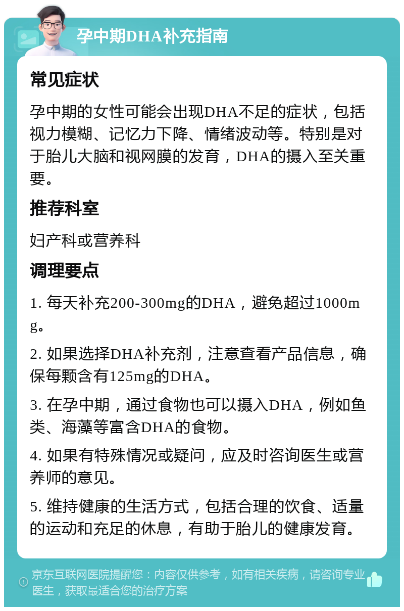 孕中期DHA补充指南 常见症状 孕中期的女性可能会出现DHA不足的症状，包括视力模糊、记忆力下降、情绪波动等。特别是对于胎儿大脑和视网膜的发育，DHA的摄入至关重要。 推荐科室 妇产科或营养科 调理要点 1. 每天补充200-300mg的DHA，避免超过1000mg。 2. 如果选择DHA补充剂，注意查看产品信息，确保每颗含有125mg的DHA。 3. 在孕中期，通过食物也可以摄入DHA，例如鱼类、海藻等富含DHA的食物。 4. 如果有特殊情况或疑问，应及时咨询医生或营养师的意见。 5. 维持健康的生活方式，包括合理的饮食、适量的运动和充足的休息，有助于胎儿的健康发育。