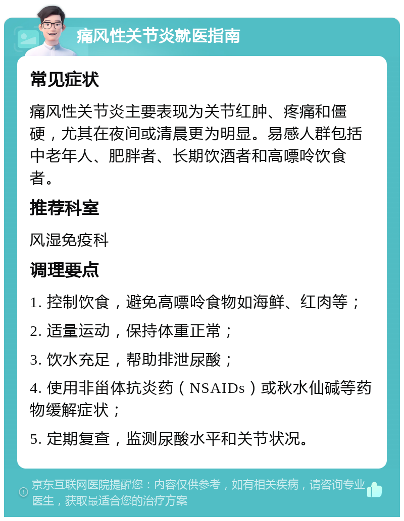 痛风性关节炎就医指南 常见症状 痛风性关节炎主要表现为关节红肿、疼痛和僵硬，尤其在夜间或清晨更为明显。易感人群包括中老年人、肥胖者、长期饮酒者和高嘌呤饮食者。 推荐科室 风湿免疫科 调理要点 1. 控制饮食，避免高嘌呤食物如海鲜、红肉等； 2. 适量运动，保持体重正常； 3. 饮水充足，帮助排泄尿酸； 4. 使用非甾体抗炎药（NSAIDs）或秋水仙碱等药物缓解症状； 5. 定期复查，监测尿酸水平和关节状况。