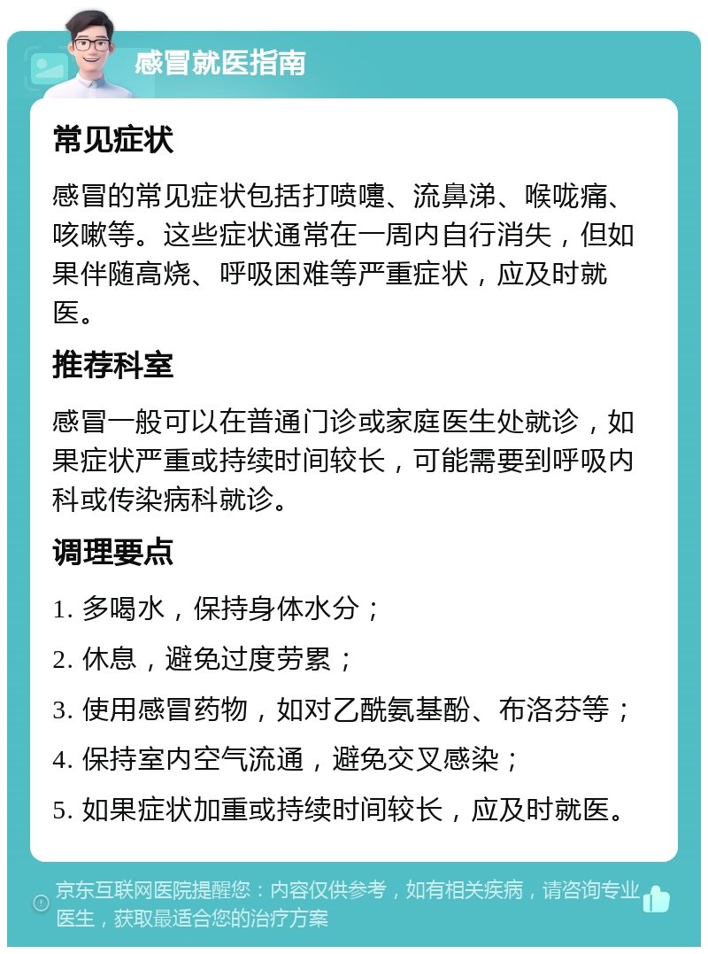 感冒就医指南 常见症状 感冒的常见症状包括打喷嚏、流鼻涕、喉咙痛、咳嗽等。这些症状通常在一周内自行消失，但如果伴随高烧、呼吸困难等严重症状，应及时就医。 推荐科室 感冒一般可以在普通门诊或家庭医生处就诊，如果症状严重或持续时间较长，可能需要到呼吸内科或传染病科就诊。 调理要点 1. 多喝水，保持身体水分； 2. 休息，避免过度劳累； 3. 使用感冒药物，如对乙酰氨基酚、布洛芬等； 4. 保持室内空气流通，避免交叉感染； 5. 如果症状加重或持续时间较长，应及时就医。