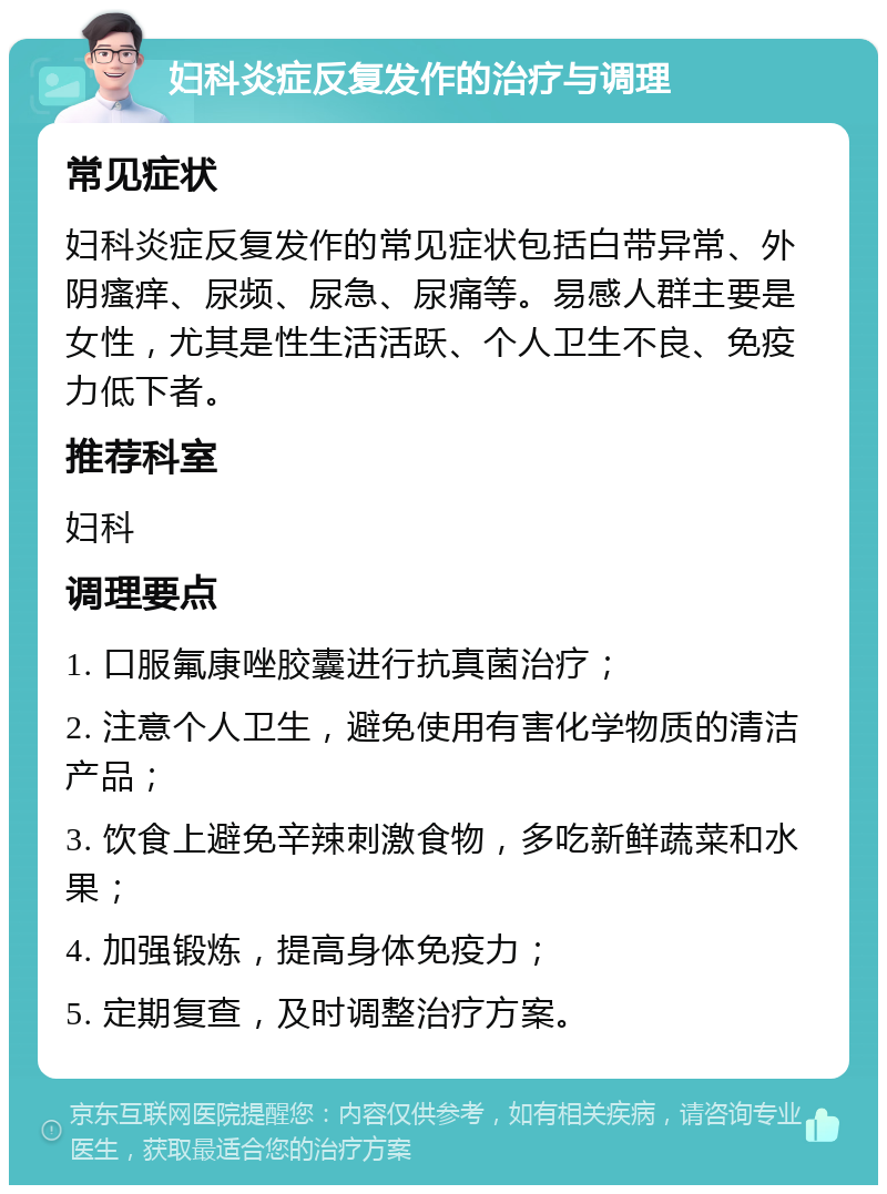 妇科炎症反复发作的治疗与调理 常见症状 妇科炎症反复发作的常见症状包括白带异常、外阴瘙痒、尿频、尿急、尿痛等。易感人群主要是女性，尤其是性生活活跃、个人卫生不良、免疫力低下者。 推荐科室 妇科 调理要点 1. 口服氟康唑胶囊进行抗真菌治疗； 2. 注意个人卫生，避免使用有害化学物质的清洁产品； 3. 饮食上避免辛辣刺激食物，多吃新鲜蔬菜和水果； 4. 加强锻炼，提高身体免疫力； 5. 定期复查，及时调整治疗方案。