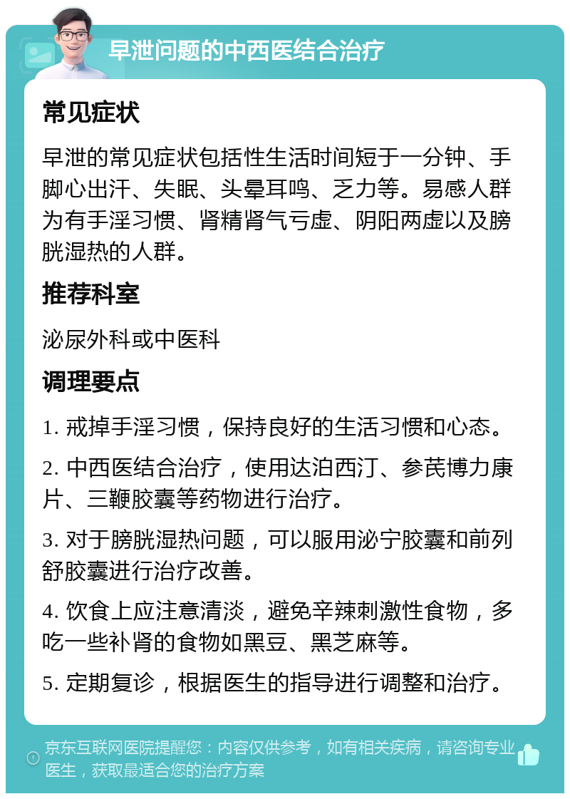 早泄问题的中西医结合治疗 常见症状 早泄的常见症状包括性生活时间短于一分钟、手脚心出汗、失眠、头晕耳鸣、乏力等。易感人群为有手淫习惯、肾精肾气亏虚、阴阳两虚以及膀胱湿热的人群。 推荐科室 泌尿外科或中医科 调理要点 1. 戒掉手淫习惯，保持良好的生活习惯和心态。 2. 中西医结合治疗，使用达泊西汀、参芪博力康片、三鞭胶囊等药物进行治疗。 3. 对于膀胱湿热问题，可以服用泌宁胶囊和前列舒胶囊进行治疗改善。 4. 饮食上应注意清淡，避免辛辣刺激性食物，多吃一些补肾的食物如黑豆、黑芝麻等。 5. 定期复诊，根据医生的指导进行调整和治疗。