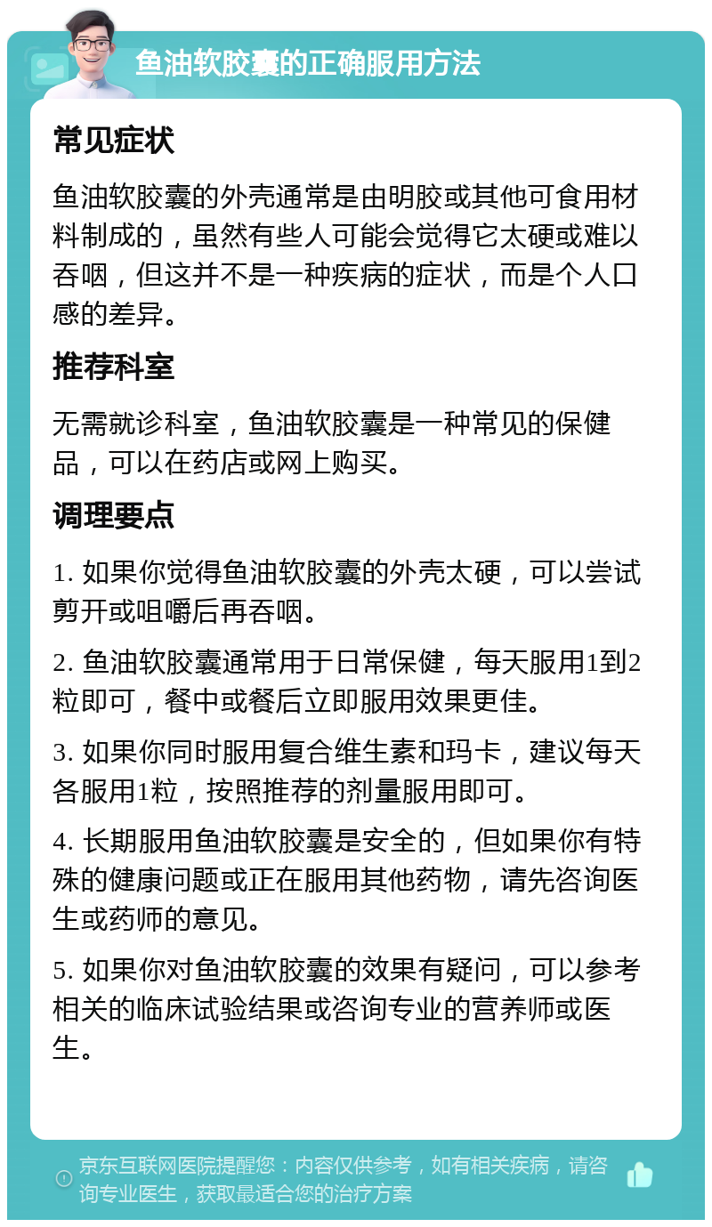 鱼油软胶囊的正确服用方法 常见症状 鱼油软胶囊的外壳通常是由明胶或其他可食用材料制成的，虽然有些人可能会觉得它太硬或难以吞咽，但这并不是一种疾病的症状，而是个人口感的差异。 推荐科室 无需就诊科室，鱼油软胶囊是一种常见的保健品，可以在药店或网上购买。 调理要点 1. 如果你觉得鱼油软胶囊的外壳太硬，可以尝试剪开或咀嚼后再吞咽。 2. 鱼油软胶囊通常用于日常保健，每天服用1到2粒即可，餐中或餐后立即服用效果更佳。 3. 如果你同时服用复合维生素和玛卡，建议每天各服用1粒，按照推荐的剂量服用即可。 4. 长期服用鱼油软胶囊是安全的，但如果你有特殊的健康问题或正在服用其他药物，请先咨询医生或药师的意见。 5. 如果你对鱼油软胶囊的效果有疑问，可以参考相关的临床试验结果或咨询专业的营养师或医生。