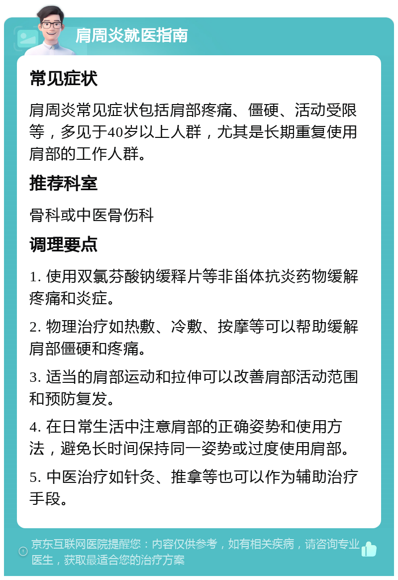 肩周炎就医指南 常见症状 肩周炎常见症状包括肩部疼痛、僵硬、活动受限等，多见于40岁以上人群，尤其是长期重复使用肩部的工作人群。 推荐科室 骨科或中医骨伤科 调理要点 1. 使用双氯芬酸钠缓释片等非甾体抗炎药物缓解疼痛和炎症。 2. 物理治疗如热敷、冷敷、按摩等可以帮助缓解肩部僵硬和疼痛。 3. 适当的肩部运动和拉伸可以改善肩部活动范围和预防复发。 4. 在日常生活中注意肩部的正确姿势和使用方法，避免长时间保持同一姿势或过度使用肩部。 5. 中医治疗如针灸、推拿等也可以作为辅助治疗手段。