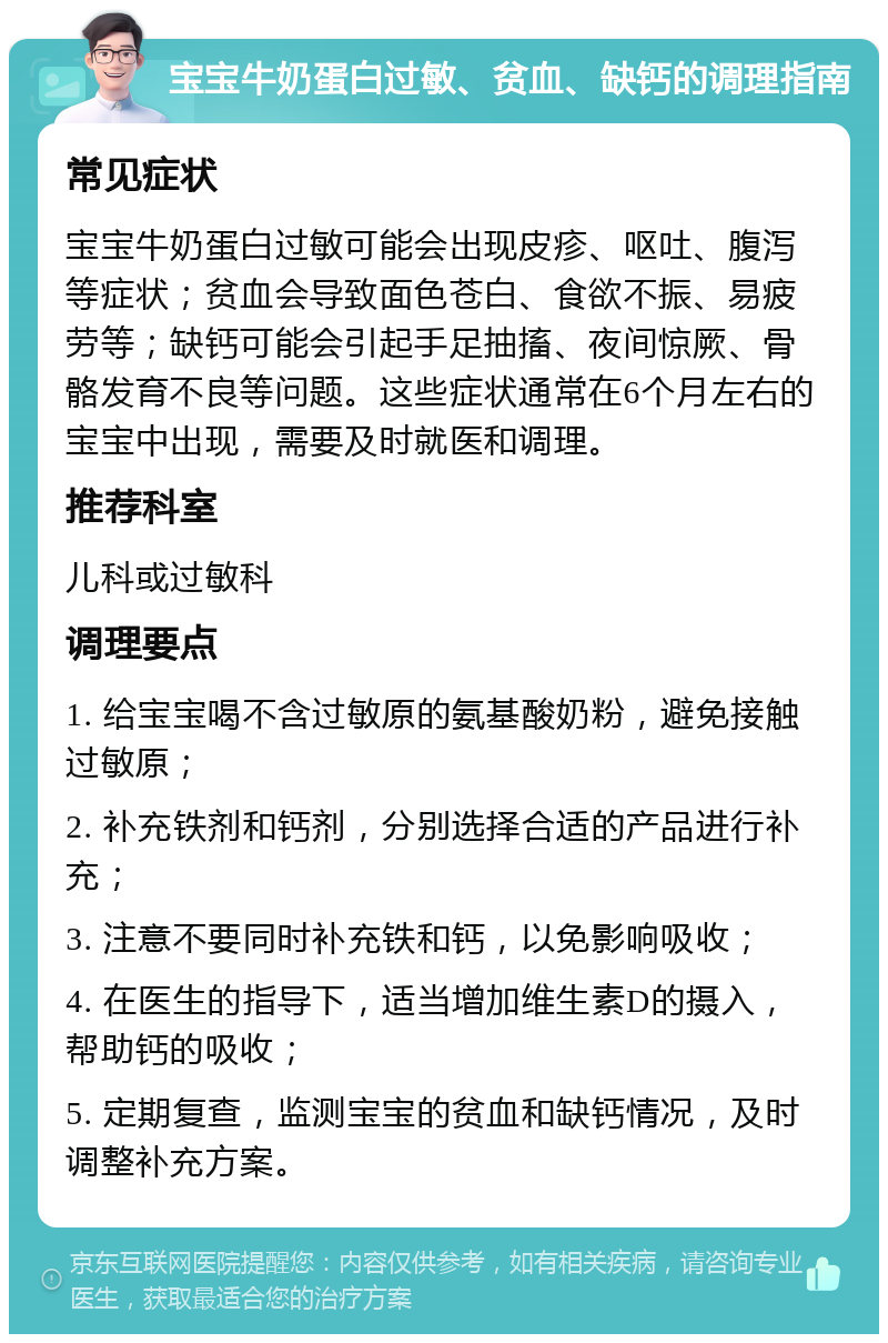 宝宝牛奶蛋白过敏、贫血、缺钙的调理指南 常见症状 宝宝牛奶蛋白过敏可能会出现皮疹、呕吐、腹泻等症状；贫血会导致面色苍白、食欲不振、易疲劳等；缺钙可能会引起手足抽搐、夜间惊厥、骨骼发育不良等问题。这些症状通常在6个月左右的宝宝中出现，需要及时就医和调理。 推荐科室 儿科或过敏科 调理要点 1. 给宝宝喝不含过敏原的氨基酸奶粉，避免接触过敏原； 2. 补充铁剂和钙剂，分别选择合适的产品进行补充； 3. 注意不要同时补充铁和钙，以免影响吸收； 4. 在医生的指导下，适当增加维生素D的摄入，帮助钙的吸收； 5. 定期复查，监测宝宝的贫血和缺钙情况，及时调整补充方案。