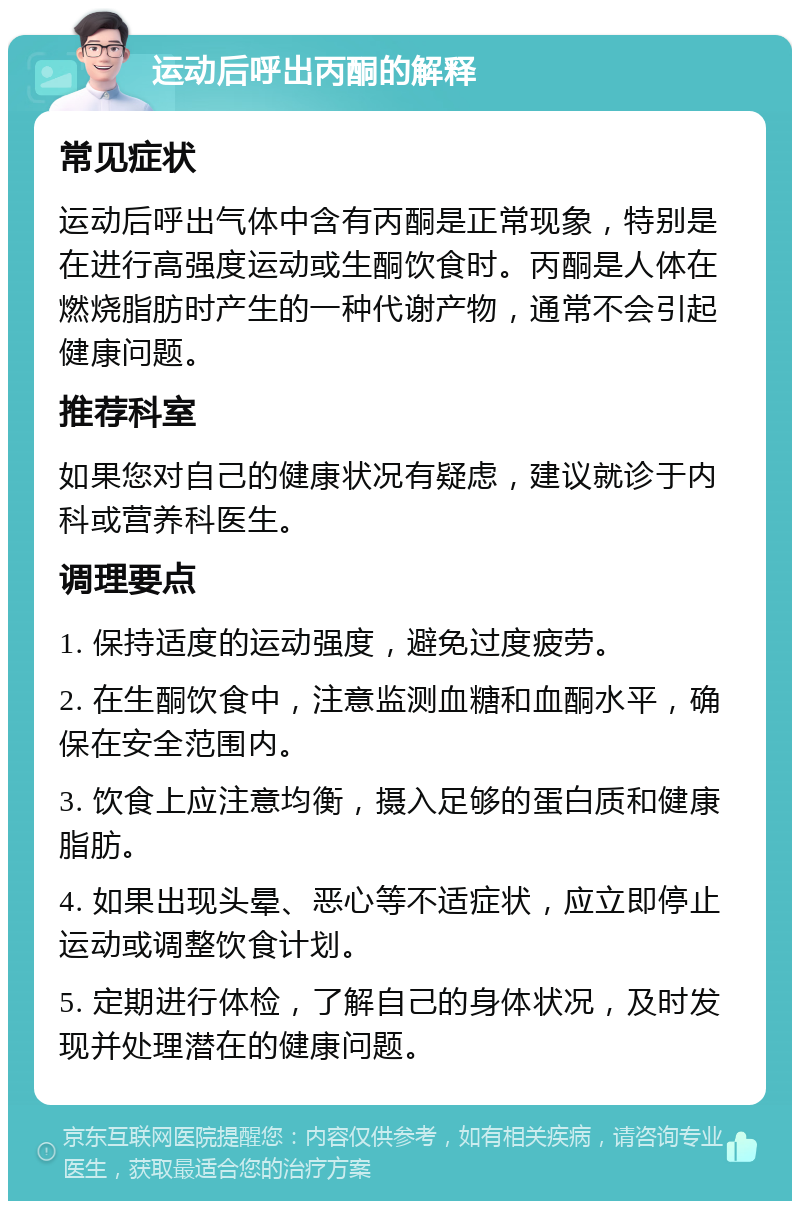 运动后呼出丙酮的解释 常见症状 运动后呼出气体中含有丙酮是正常现象，特别是在进行高强度运动或生酮饮食时。丙酮是人体在燃烧脂肪时产生的一种代谢产物，通常不会引起健康问题。 推荐科室 如果您对自己的健康状况有疑虑，建议就诊于内科或营养科医生。 调理要点 1. 保持适度的运动强度，避免过度疲劳。 2. 在生酮饮食中，注意监测血糖和血酮水平，确保在安全范围内。 3. 饮食上应注意均衡，摄入足够的蛋白质和健康脂肪。 4. 如果出现头晕、恶心等不适症状，应立即停止运动或调整饮食计划。 5. 定期进行体检，了解自己的身体状况，及时发现并处理潜在的健康问题。