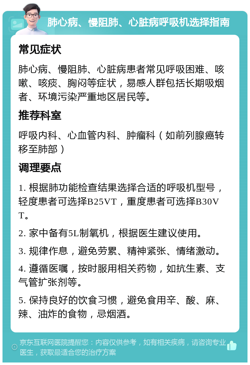 肺心病、慢阻肺、心脏病呼吸机选择指南 常见症状 肺心病、慢阻肺、心脏病患者常见呼吸困难、咳嗽、咳痰、胸闷等症状，易感人群包括长期吸烟者、环境污染严重地区居民等。 推荐科室 呼吸内科、心血管内科、肿瘤科（如前列腺癌转移至肺部） 调理要点 1. 根据肺功能检查结果选择合适的呼吸机型号，轻度患者可选择B25VT，重度患者可选择B30VT。 2. 家中备有5L制氧机，根据医生建议使用。 3. 规律作息，避免劳累、精神紧张、情绪激动。 4. 遵循医嘱，按时服用相关药物，如抗生素、支气管扩张剂等。 5. 保持良好的饮食习惯，避免食用辛、酸、麻、辣、油炸的食物，忌烟酒。