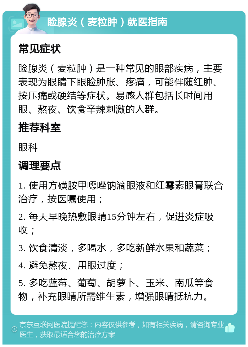 睑腺炎（麦粒肿）就医指南 常见症状 睑腺炎（麦粒肿）是一种常见的眼部疾病，主要表现为眼睛下眼睑肿胀、疼痛，可能伴随红肿、按压痛或硬结等症状。易感人群包括长时间用眼、熬夜、饮食辛辣刺激的人群。 推荐科室 眼科 调理要点 1. 使用方磺胺甲噁唑钠滴眼液和红霉素眼膏联合治疗，按医嘱使用； 2. 每天早晚热敷眼睛15分钟左右，促进炎症吸收； 3. 饮食清淡，多喝水，多吃新鲜水果和蔬菜； 4. 避免熬夜、用眼过度； 5. 多吃蓝莓、葡萄、胡萝卜、玉米、南瓜等食物，补充眼睛所需维生素，增强眼睛抵抗力。