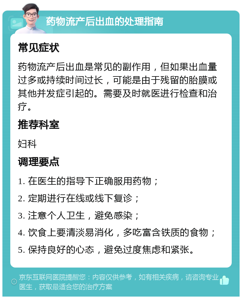 药物流产后出血的处理指南 常见症状 药物流产后出血是常见的副作用，但如果出血量过多或持续时间过长，可能是由于残留的胎膜或其他并发症引起的。需要及时就医进行检查和治疗。 推荐科室 妇科 调理要点 1. 在医生的指导下正确服用药物； 2. 定期进行在线或线下复诊； 3. 注意个人卫生，避免感染； 4. 饮食上要清淡易消化，多吃富含铁质的食物； 5. 保持良好的心态，避免过度焦虑和紧张。