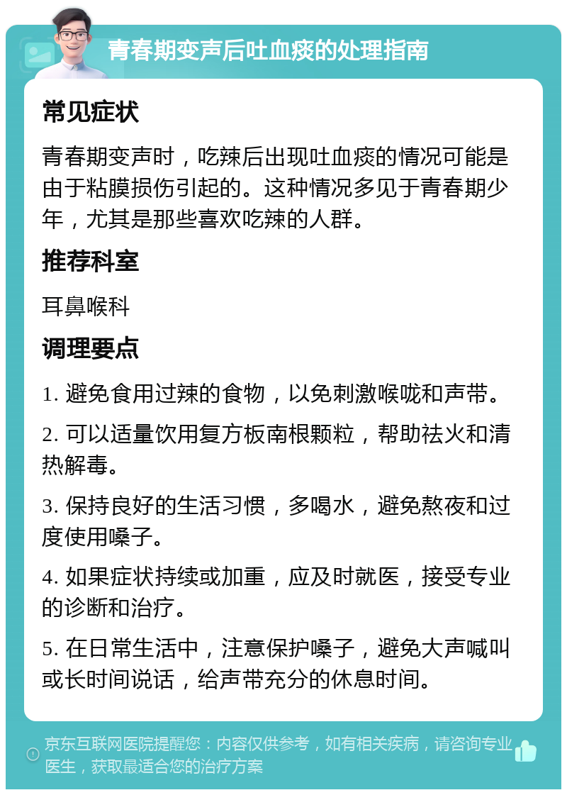 青春期变声后吐血痰的处理指南 常见症状 青春期变声时，吃辣后出现吐血痰的情况可能是由于粘膜损伤引起的。这种情况多见于青春期少年，尤其是那些喜欢吃辣的人群。 推荐科室 耳鼻喉科 调理要点 1. 避免食用过辣的食物，以免刺激喉咙和声带。 2. 可以适量饮用复方板南根颗粒，帮助祛火和清热解毒。 3. 保持良好的生活习惯，多喝水，避免熬夜和过度使用嗓子。 4. 如果症状持续或加重，应及时就医，接受专业的诊断和治疗。 5. 在日常生活中，注意保护嗓子，避免大声喊叫或长时间说话，给声带充分的休息时间。