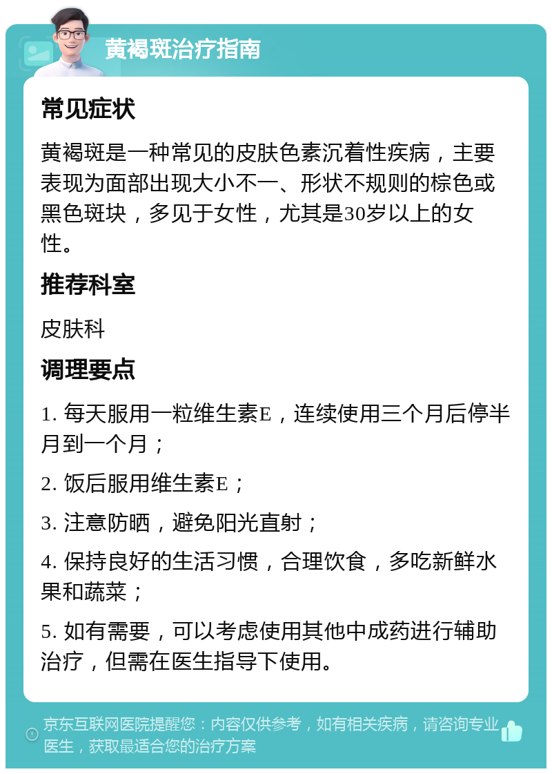 黄褐斑治疗指南 常见症状 黄褐斑是一种常见的皮肤色素沉着性疾病，主要表现为面部出现大小不一、形状不规则的棕色或黑色斑块，多见于女性，尤其是30岁以上的女性。 推荐科室 皮肤科 调理要点 1. 每天服用一粒维生素E，连续使用三个月后停半月到一个月； 2. 饭后服用维生素E； 3. 注意防晒，避免阳光直射； 4. 保持良好的生活习惯，合理饮食，多吃新鲜水果和蔬菜； 5. 如有需要，可以考虑使用其他中成药进行辅助治疗，但需在医生指导下使用。