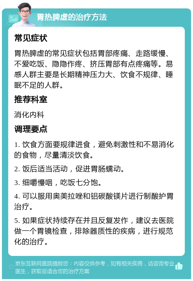 胃热脾虚的治疗方法 常见症状 胃热脾虚的常见症状包括胃部疼痛、走路缓慢、不爱吃饭、隐隐作疼、挤压胃部有点疼痛等。易感人群主要是长期精神压力大、饮食不规律、睡眠不足的人群。 推荐科室 消化内科 调理要点 1. 饮食方面要规律进食，避免刺激性和不易消化的食物，尽量清淡饮食。 2. 饭后适当活动，促进胃肠蠕动。 3. 细嚼慢咽，吃饭七分饱。 4. 可以服用奥美拉唑和铝碳酸镁片进行制酸护胃治疗。 5. 如果症状持续存在并且反复发作，建议去医院做一个胃镜检查，排除器质性的疾病，进行规范化的治疗。