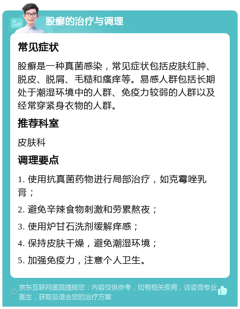 股癣的治疗与调理 常见症状 股癣是一种真菌感染，常见症状包括皮肤红肿、脱皮、脱屑、毛糙和瘙痒等。易感人群包括长期处于潮湿环境中的人群、免疫力较弱的人群以及经常穿紧身衣物的人群。 推荐科室 皮肤科 调理要点 1. 使用抗真菌药物进行局部治疗，如克霉唑乳膏； 2. 避免辛辣食物刺激和劳累熬夜； 3. 使用炉甘石洗剂缓解痒感； 4. 保持皮肤干燥，避免潮湿环境； 5. 加强免疫力，注意个人卫生。