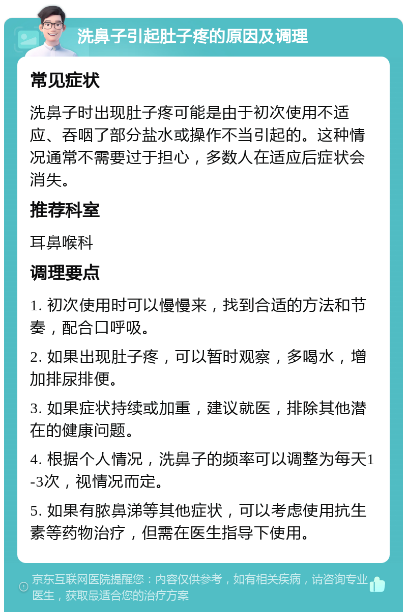 洗鼻子引起肚子疼的原因及调理 常见症状 洗鼻子时出现肚子疼可能是由于初次使用不适应、吞咽了部分盐水或操作不当引起的。这种情况通常不需要过于担心，多数人在适应后症状会消失。 推荐科室 耳鼻喉科 调理要点 1. 初次使用时可以慢慢来，找到合适的方法和节奏，配合口呼吸。 2. 如果出现肚子疼，可以暂时观察，多喝水，增加排尿排便。 3. 如果症状持续或加重，建议就医，排除其他潜在的健康问题。 4. 根据个人情况，洗鼻子的频率可以调整为每天1-3次，视情况而定。 5. 如果有脓鼻涕等其他症状，可以考虑使用抗生素等药物治疗，但需在医生指导下使用。