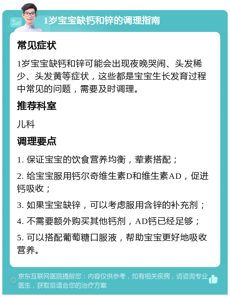 1岁宝宝缺钙和锌的调理指南 常见症状 1岁宝宝缺钙和锌可能会出现夜晚哭闹、头发稀少、头发黄等症状，这些都是宝宝生长发育过程中常见的问题，需要及时调理。 推荐科室 儿科 调理要点 1. 保证宝宝的饮食营养均衡，荤素搭配； 2. 给宝宝服用钙尔奇维生素D和维生素AD，促进钙吸收； 3. 如果宝宝缺锌，可以考虑服用含锌的补充剂； 4. 不需要额外购买其他钙剂，AD钙已经足够； 5. 可以搭配葡萄糖口服液，帮助宝宝更好地吸收营养。