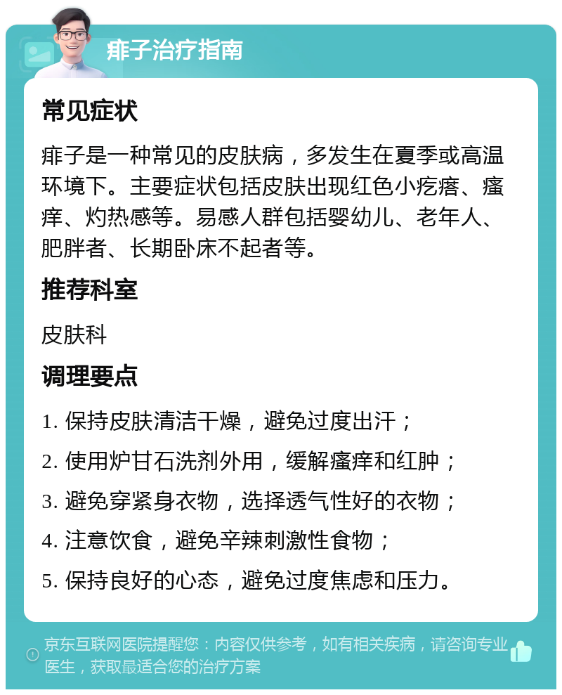 痱子治疗指南 常见症状 痱子是一种常见的皮肤病，多发生在夏季或高温环境下。主要症状包括皮肤出现红色小疙瘩、瘙痒、灼热感等。易感人群包括婴幼儿、老年人、肥胖者、长期卧床不起者等。 推荐科室 皮肤科 调理要点 1. 保持皮肤清洁干燥，避免过度出汗； 2. 使用炉甘石洗剂外用，缓解瘙痒和红肿； 3. 避免穿紧身衣物，选择透气性好的衣物； 4. 注意饮食，避免辛辣刺激性食物； 5. 保持良好的心态，避免过度焦虑和压力。