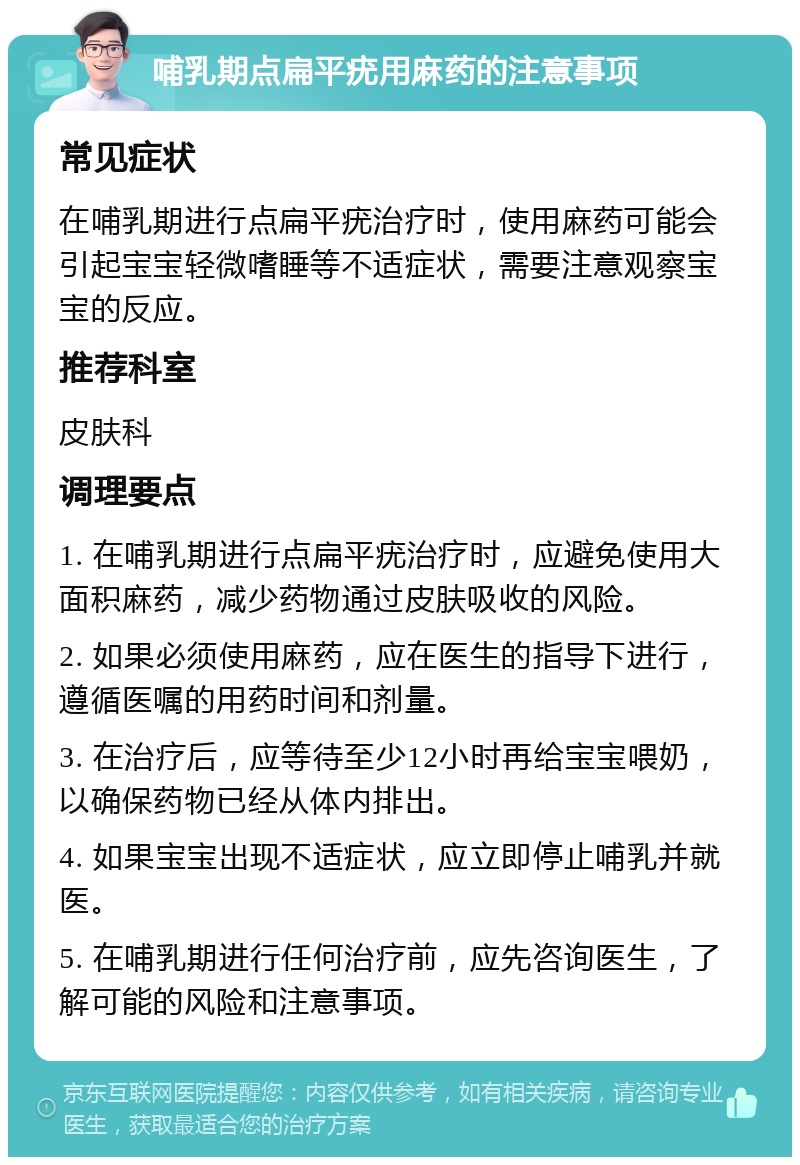 哺乳期点扁平疣用麻药的注意事项 常见症状 在哺乳期进行点扁平疣治疗时，使用麻药可能会引起宝宝轻微嗜睡等不适症状，需要注意观察宝宝的反应。 推荐科室 皮肤科 调理要点 1. 在哺乳期进行点扁平疣治疗时，应避免使用大面积麻药，减少药物通过皮肤吸收的风险。 2. 如果必须使用麻药，应在医生的指导下进行，遵循医嘱的用药时间和剂量。 3. 在治疗后，应等待至少12小时再给宝宝喂奶，以确保药物已经从体内排出。 4. 如果宝宝出现不适症状，应立即停止哺乳并就医。 5. 在哺乳期进行任何治疗前，应先咨询医生，了解可能的风险和注意事项。