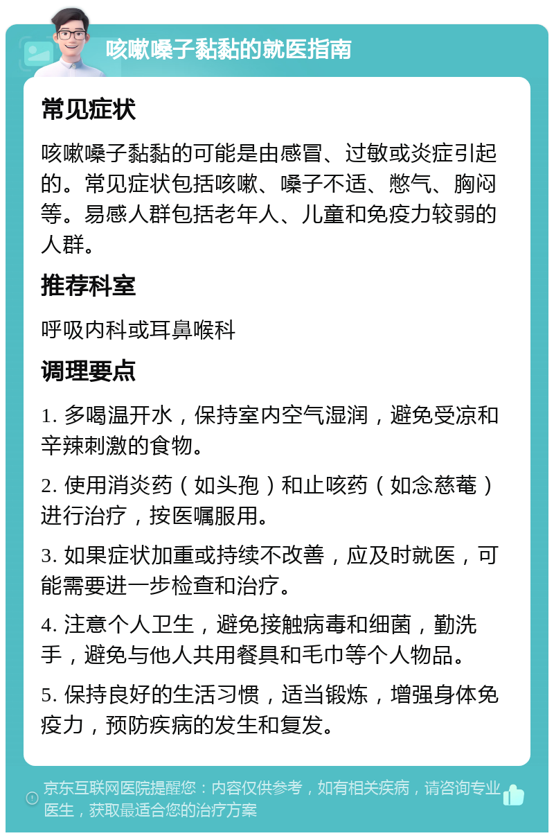 咳嗽嗓子黏黏的就医指南 常见症状 咳嗽嗓子黏黏的可能是由感冒、过敏或炎症引起的。常见症状包括咳嗽、嗓子不适、憋气、胸闷等。易感人群包括老年人、儿童和免疫力较弱的人群。 推荐科室 呼吸内科或耳鼻喉科 调理要点 1. 多喝温开水，保持室内空气湿润，避免受凉和辛辣刺激的食物。 2. 使用消炎药（如头孢）和止咳药（如念慈菴）进行治疗，按医嘱服用。 3. 如果症状加重或持续不改善，应及时就医，可能需要进一步检查和治疗。 4. 注意个人卫生，避免接触病毒和细菌，勤洗手，避免与他人共用餐具和毛巾等个人物品。 5. 保持良好的生活习惯，适当锻炼，增强身体免疫力，预防疾病的发生和复发。