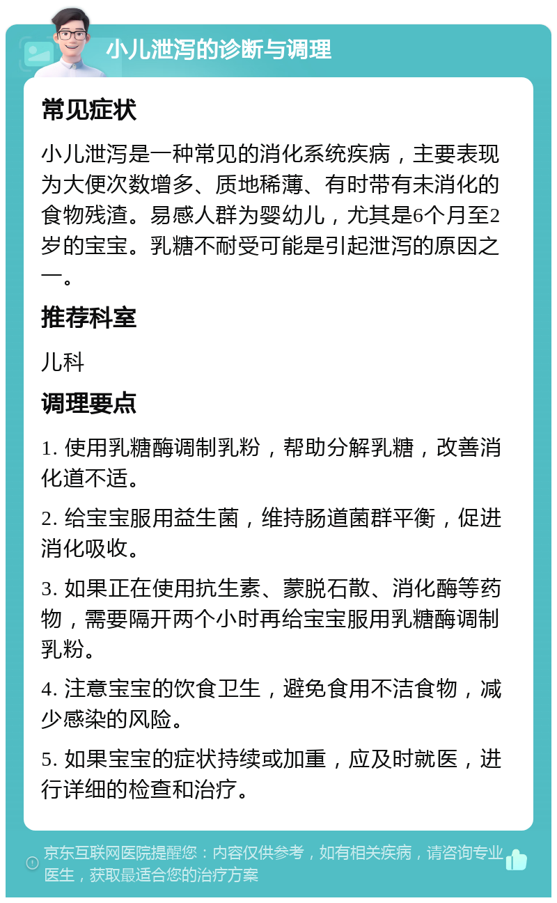 小儿泄泻的诊断与调理 常见症状 小儿泄泻是一种常见的消化系统疾病，主要表现为大便次数增多、质地稀薄、有时带有未消化的食物残渣。易感人群为婴幼儿，尤其是6个月至2岁的宝宝。乳糖不耐受可能是引起泄泻的原因之一。 推荐科室 儿科 调理要点 1. 使用乳糖酶调制乳粉，帮助分解乳糖，改善消化道不适。 2. 给宝宝服用益生菌，维持肠道菌群平衡，促进消化吸收。 3. 如果正在使用抗生素、蒙脱石散、消化酶等药物，需要隔开两个小时再给宝宝服用乳糖酶调制乳粉。 4. 注意宝宝的饮食卫生，避免食用不洁食物，减少感染的风险。 5. 如果宝宝的症状持续或加重，应及时就医，进行详细的检查和治疗。