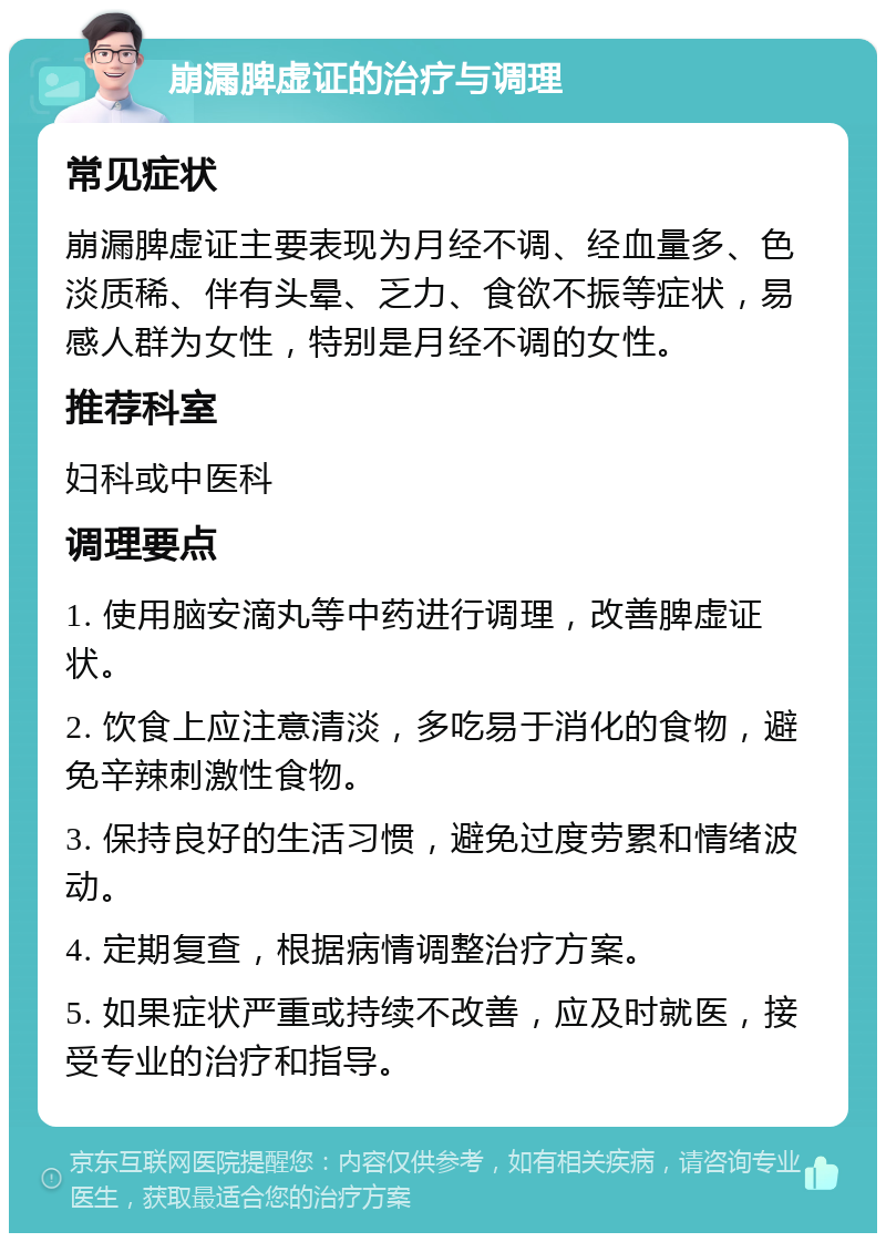 崩漏脾虚证的治疗与调理 常见症状 崩漏脾虚证主要表现为月经不调、经血量多、色淡质稀、伴有头晕、乏力、食欲不振等症状，易感人群为女性，特别是月经不调的女性。 推荐科室 妇科或中医科 调理要点 1. 使用脑安滴丸等中药进行调理，改善脾虚证状。 2. 饮食上应注意清淡，多吃易于消化的食物，避免辛辣刺激性食物。 3. 保持良好的生活习惯，避免过度劳累和情绪波动。 4. 定期复查，根据病情调整治疗方案。 5. 如果症状严重或持续不改善，应及时就医，接受专业的治疗和指导。