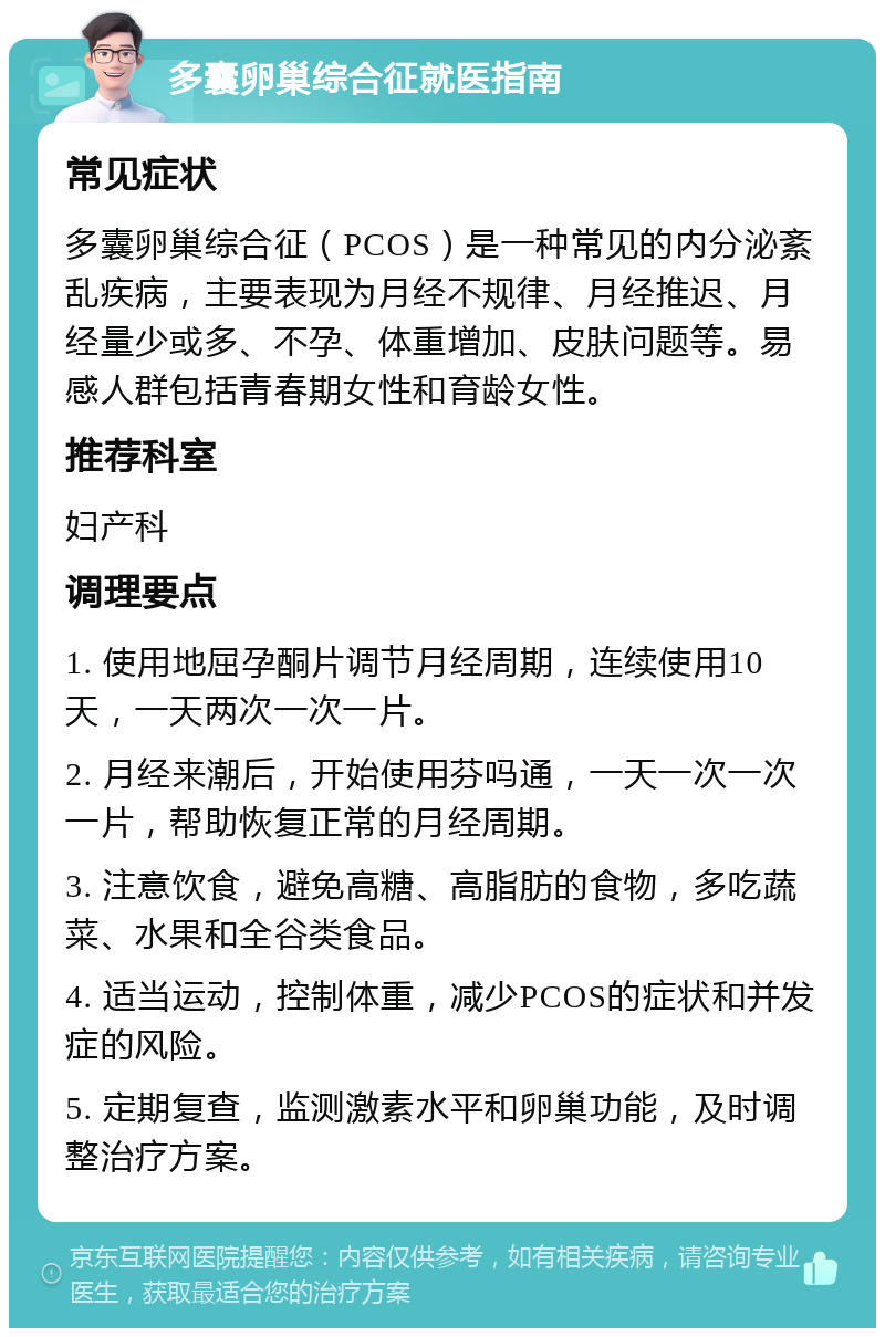 多囊卵巢综合征就医指南 常见症状 多囊卵巢综合征（PCOS）是一种常见的内分泌紊乱疾病，主要表现为月经不规律、月经推迟、月经量少或多、不孕、体重增加、皮肤问题等。易感人群包括青春期女性和育龄女性。 推荐科室 妇产科 调理要点 1. 使用地屈孕酮片调节月经周期，连续使用10天，一天两次一次一片。 2. 月经来潮后，开始使用芬吗通，一天一次一次一片，帮助恢复正常的月经周期。 3. 注意饮食，避免高糖、高脂肪的食物，多吃蔬菜、水果和全谷类食品。 4. 适当运动，控制体重，减少PCOS的症状和并发症的风险。 5. 定期复查，监测激素水平和卵巢功能，及时调整治疗方案。