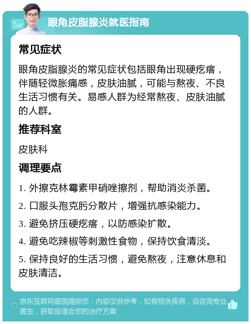 眼角皮脂腺炎就医指南 常见症状 眼角皮脂腺炎的常见症状包括眼角出现硬疙瘩，伴随轻微胀痛感，皮肤油腻，可能与熬夜、不良生活习惯有关。易感人群为经常熬夜、皮肤油腻的人群。 推荐科室 皮肤科 调理要点 1. 外擦克林霉素甲硝唑擦剂，帮助消炎杀菌。 2. 口服头孢克肟分散片，增强抗感染能力。 3. 避免挤压硬疙瘩，以防感染扩散。 4. 避免吃辣椒等刺激性食物，保持饮食清淡。 5. 保持良好的生活习惯，避免熬夜，注意休息和皮肤清洁。