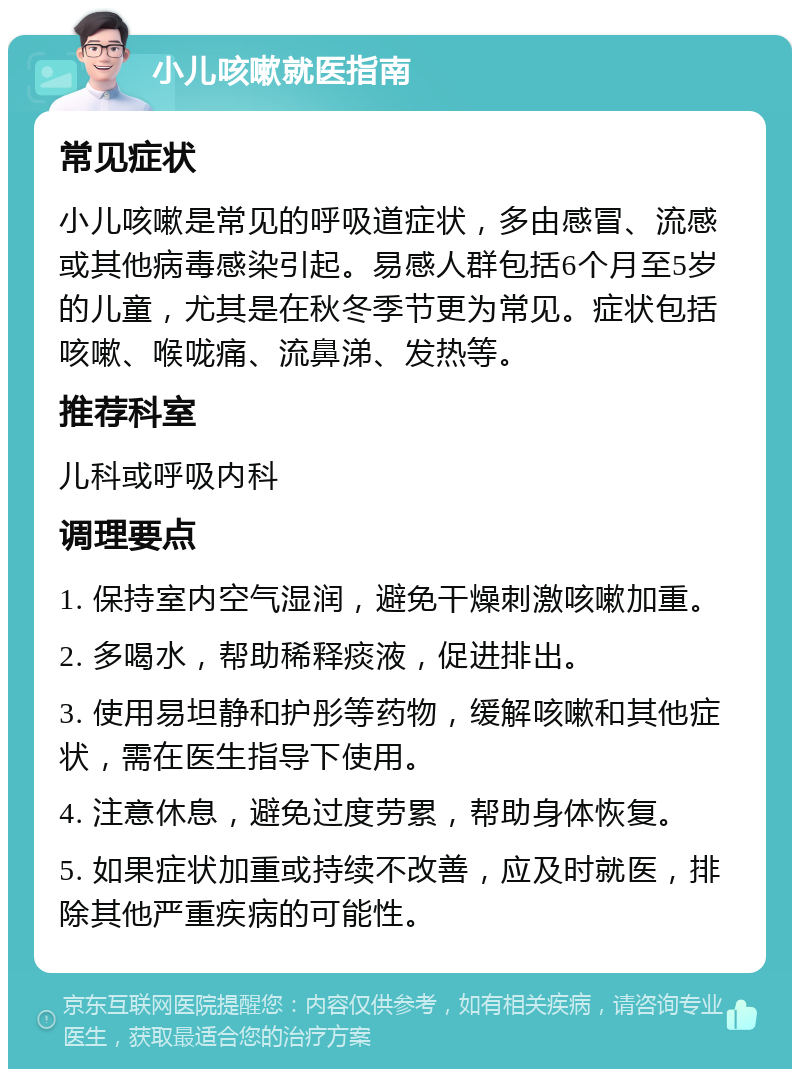 小儿咳嗽就医指南 常见症状 小儿咳嗽是常见的呼吸道症状，多由感冒、流感或其他病毒感染引起。易感人群包括6个月至5岁的儿童，尤其是在秋冬季节更为常见。症状包括咳嗽、喉咙痛、流鼻涕、发热等。 推荐科室 儿科或呼吸内科 调理要点 1. 保持室内空气湿润，避免干燥刺激咳嗽加重。 2. 多喝水，帮助稀释痰液，促进排出。 3. 使用易坦静和护彤等药物，缓解咳嗽和其他症状，需在医生指导下使用。 4. 注意休息，避免过度劳累，帮助身体恢复。 5. 如果症状加重或持续不改善，应及时就医，排除其他严重疾病的可能性。