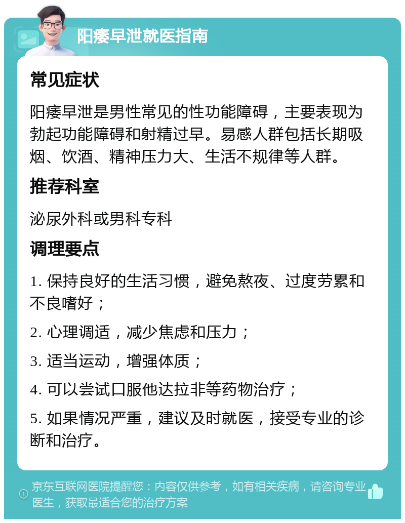 阳痿早泄就医指南 常见症状 阳痿早泄是男性常见的性功能障碍，主要表现为勃起功能障碍和射精过早。易感人群包括长期吸烟、饮酒、精神压力大、生活不规律等人群。 推荐科室 泌尿外科或男科专科 调理要点 1. 保持良好的生活习惯，避免熬夜、过度劳累和不良嗜好； 2. 心理调适，减少焦虑和压力； 3. 适当运动，增强体质； 4. 可以尝试口服他达拉非等药物治疗； 5. 如果情况严重，建议及时就医，接受专业的诊断和治疗。