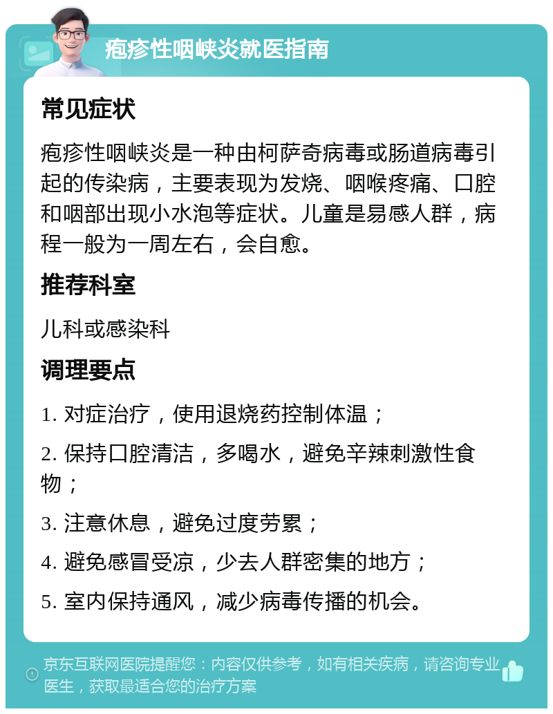 疱疹性咽峡炎就医指南 常见症状 疱疹性咽峡炎是一种由柯萨奇病毒或肠道病毒引起的传染病，主要表现为发烧、咽喉疼痛、口腔和咽部出现小水泡等症状。儿童是易感人群，病程一般为一周左右，会自愈。 推荐科室 儿科或感染科 调理要点 1. 对症治疗，使用退烧药控制体温； 2. 保持口腔清洁，多喝水，避免辛辣刺激性食物； 3. 注意休息，避免过度劳累； 4. 避免感冒受凉，少去人群密集的地方； 5. 室内保持通风，减少病毒传播的机会。