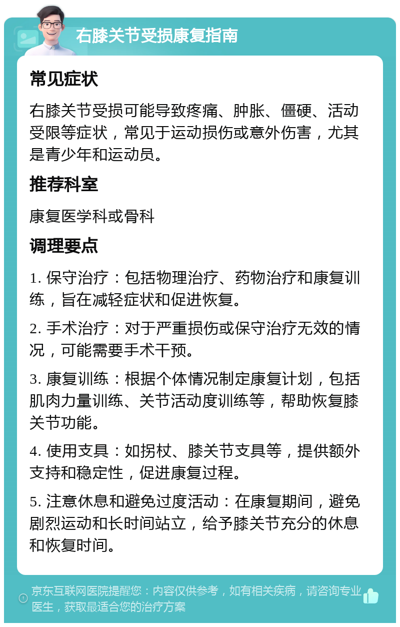 右膝关节受损康复指南 常见症状 右膝关节受损可能导致疼痛、肿胀、僵硬、活动受限等症状，常见于运动损伤或意外伤害，尤其是青少年和运动员。 推荐科室 康复医学科或骨科 调理要点 1. 保守治疗：包括物理治疗、药物治疗和康复训练，旨在减轻症状和促进恢复。 2. 手术治疗：对于严重损伤或保守治疗无效的情况，可能需要手术干预。 3. 康复训练：根据个体情况制定康复计划，包括肌肉力量训练、关节活动度训练等，帮助恢复膝关节功能。 4. 使用支具：如拐杖、膝关节支具等，提供额外支持和稳定性，促进康复过程。 5. 注意休息和避免过度活动：在康复期间，避免剧烈运动和长时间站立，给予膝关节充分的休息和恢复时间。